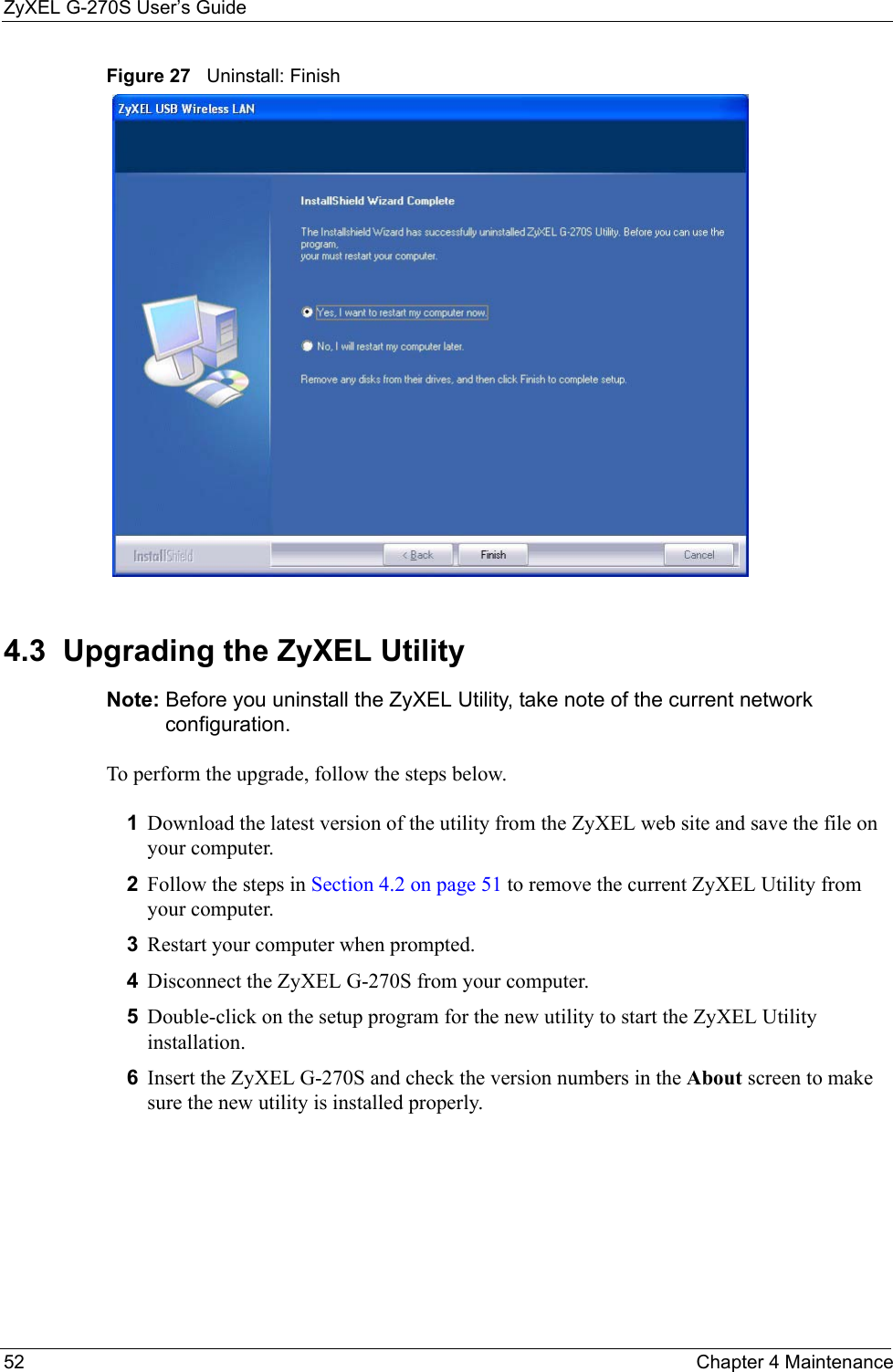 ZyXEL G-270S User’s Guide52 Chapter 4 MaintenanceFigure 27   Uninstall: Finish 4.3  Upgrading the ZyXEL Utility Note: Before you uninstall the ZyXEL Utility, take note of the current network configuration.To perform the upgrade, follow the steps below.1Download the latest version of the utility from the ZyXEL web site and save the file on your computer.2Follow the steps in Section 4.2 on page 51 to remove the current ZyXEL Utility from your computer.3Restart your computer when prompted.4Disconnect the ZyXEL G-270S from your computer.5Double-click on the setup program for the new utility to start the ZyXEL Utility installation.6Insert the ZyXEL G-270S and check the version numbers in the About screen to make sure the new utility is installed properly.