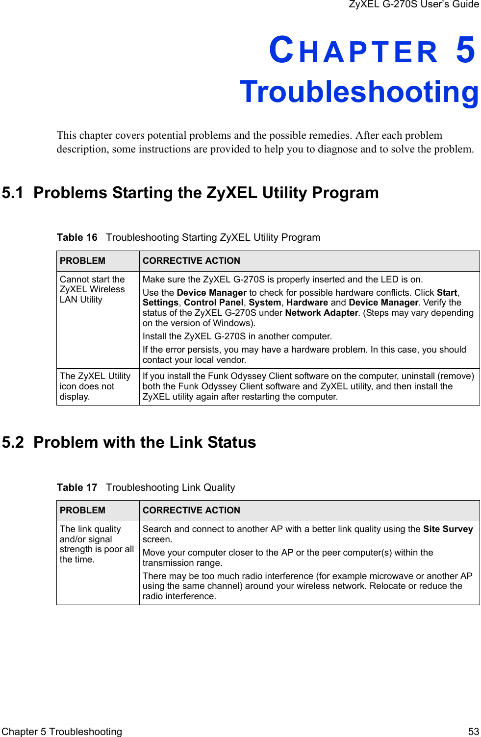 ZyXEL G-270S User’s GuideChapter 5 Troubleshooting 53CHAPTER 5   TroubleshootingThis chapter covers potential problems and the possible remedies. After each problem description, some instructions are provided to help you to diagnose and to solve the problem.5.1  Problems Starting the ZyXEL Utility Program5.2  Problem with the Link StatusTable 16   Troubleshooting Starting ZyXEL Utility Program PROBLEM CORRECTIVE ACTIONCannot start the ZyXEL Wireless LAN UtilityMake sure the ZyXEL G-270S is properly inserted and the LED is on. Use the Device Manager to check for possible hardware conflicts. Click Start, Settings, Control Panel, System, Hardware and Device Manager. Verify the status of the ZyXEL G-270S under Network Adapter. (Steps may vary depending on the version of Windows). Install the ZyXEL G-270S in another computer.If the error persists, you may have a hardware problem. In this case, you should contact your local vendor.The ZyXEL Utility icon does not display.If you install the Funk Odyssey Client software on the computer, uninstall (remove) both the Funk Odyssey Client software and ZyXEL utility, and then install the ZyXEL utility again after restarting the computer.Table 17   Troubleshooting Link Quality PROBLEM CORRECTIVE ACTIONThe link quality and/or signal strength is poor all the time.Search and connect to another AP with a better link quality using the Site Survey screen.Move your computer closer to the AP or the peer computer(s) within the transmission range.There may be too much radio interference (for example microwave or another AP using the same channel) around your wireless network. Relocate or reduce the radio interference.