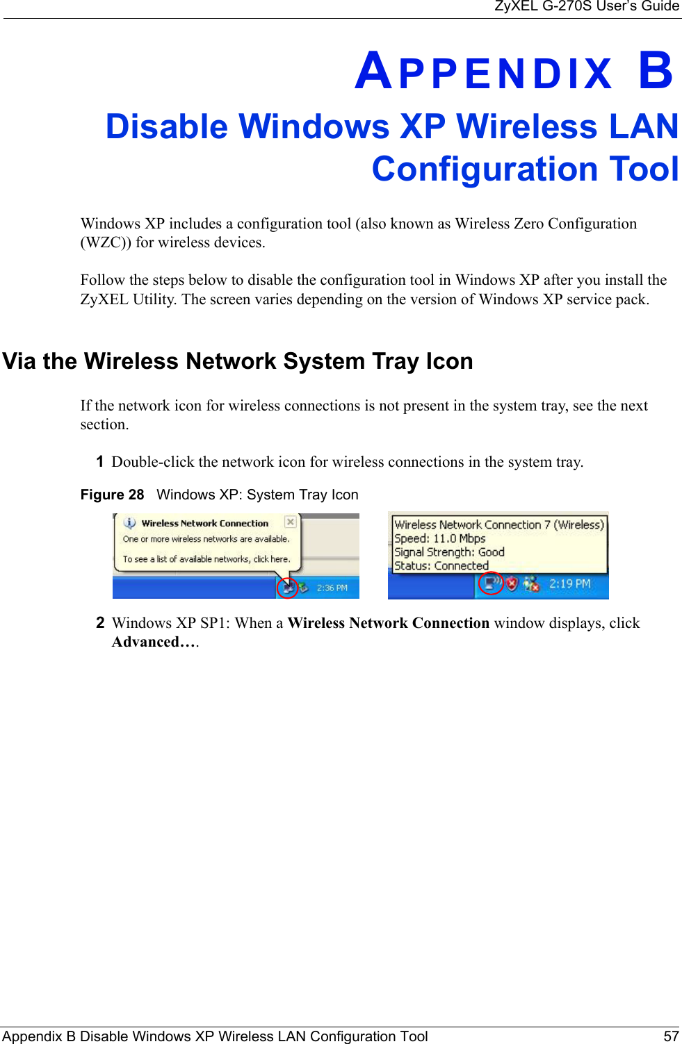 ZyXEL G-270S User’s GuideAppendix B Disable Windows XP Wireless LAN Configuration Tool 57APPENDIX BDisable Windows XP Wireless LANConfiguration ToolWindows XP includes a configuration tool (also known as Wireless Zero Configuration (WZC)) for wireless devices. Follow the steps below to disable the configuration tool in Windows XP after you install the ZyXEL Utility. The screen varies depending on the version of Windows XP service pack.Via the Wireless Network System Tray IconIf the network icon for wireless connections is not present in the system tray, see the next section.1Double-click the network icon for wireless connections in the system tray. Figure 28   Windows XP: System Tray Icon2Windows XP SP1: When a Wireless Network Connection window displays, click Advanced…. 