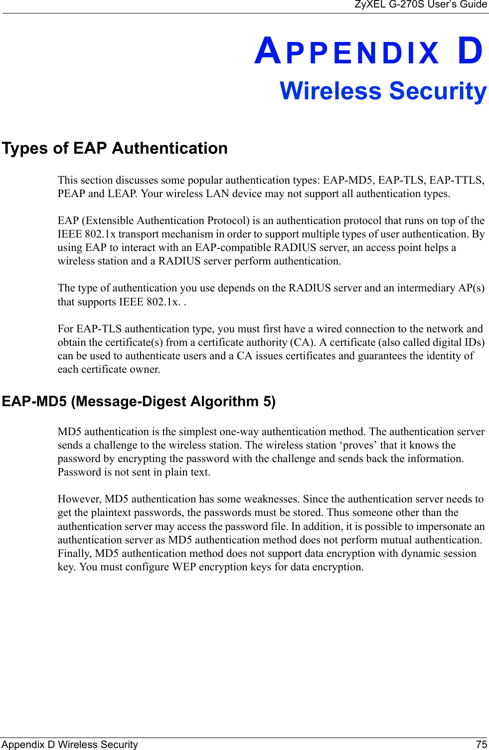 ZyXEL G-270S User’s GuideAppendix D Wireless Security 75APPENDIX DWireless SecurityTypes of EAP AuthenticationThis section discusses some popular authentication types: EAP-MD5, EAP-TLS, EAP-TTLS, PEAP and LEAP. Your wireless LAN device may not support all authentication types. EAP (Extensible Authentication Protocol) is an authentication protocol that runs on top of the IEEE 802.1x transport mechanism in order to support multiple types of user authentication. By using EAP to interact with an EAP-compatible RADIUS server, an access point helps a wireless station and a RADIUS server perform authentication. The type of authentication you use depends on the RADIUS server and an intermediary AP(s) that supports IEEE 802.1x. .For EAP-TLS authentication type, you must first have a wired connection to the network and obtain the certificate(s) from a certificate authority (CA). A certificate (also called digital IDs) can be used to authenticate users and a CA issues certificates and guarantees the identity of each certificate owner.EAP-MD5 (Message-Digest Algorithm 5)MD5 authentication is the simplest one-way authentication method. The authentication server sends a challenge to the wireless station. The wireless station ‘proves’ that it knows the password by encrypting the password with the challenge and sends back the information. Password is not sent in plain text. However, MD5 authentication has some weaknesses. Since the authentication server needs to get the plaintext passwords, the passwords must be stored. Thus someone other than the authentication server may access the password file. In addition, it is possible to impersonate an authentication server as MD5 authentication method does not perform mutual authentication. Finally, MD5 authentication method does not support data encryption with dynamic session key. You must configure WEP encryption keys for data encryption. 