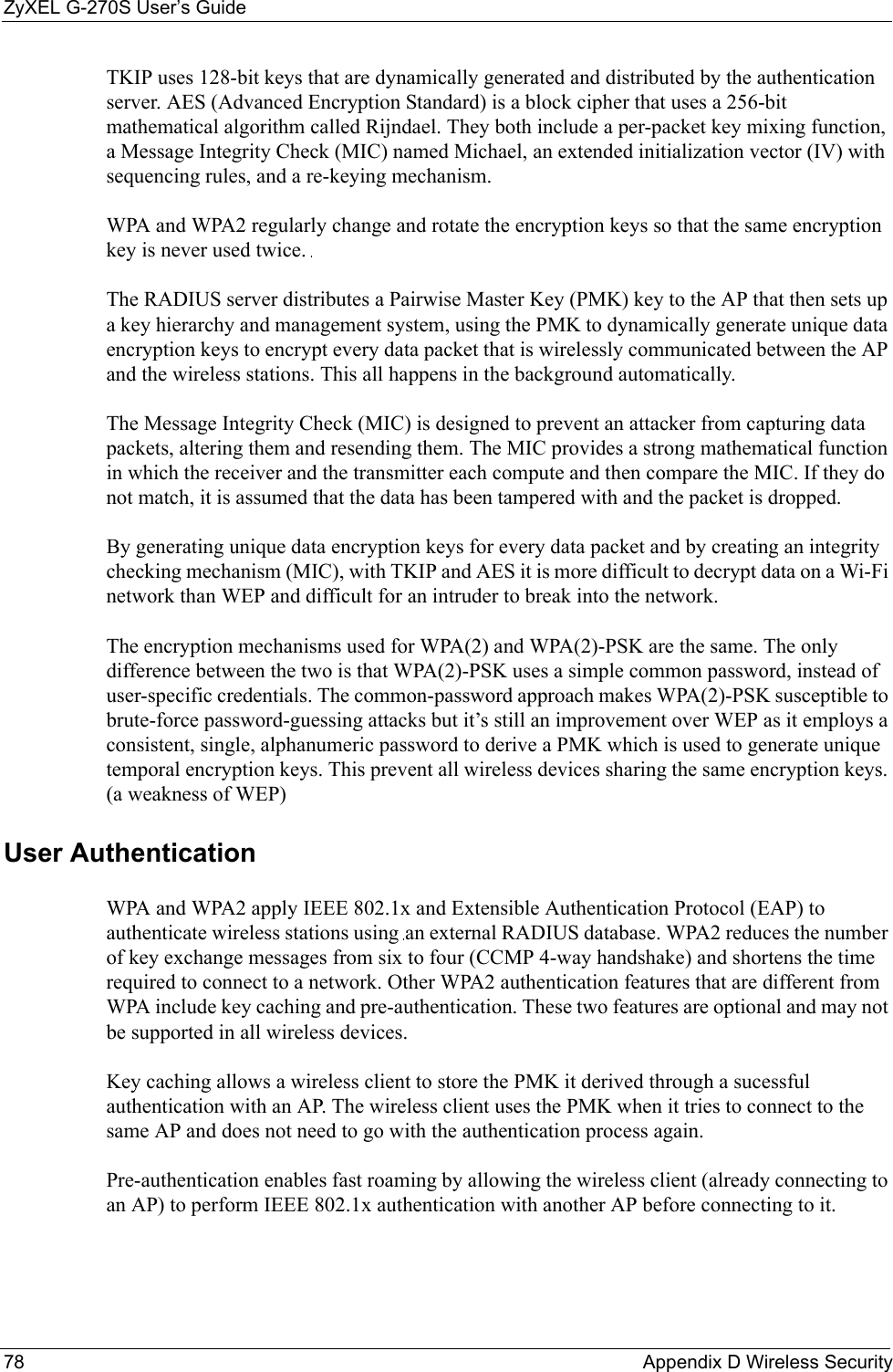 ZyXEL G-270S User’s Guide78 Appendix D Wireless SecurityTKIP uses 128-bit keys that are dynamically generated and distributed by the authentication server. AES (Advanced Encryption Standard) is a block cipher that uses a 256-bit mathematical algorithm called Rijndael. They both include a per-packet key mixing function, a Message Integrity Check (MIC) named Michael, an extended initialization vector (IV) with sequencing rules, and a re-keying mechanism.WPA and WPA2 regularly change and rotate the encryption keys so that the same encryption key is never used twice. The RADIUS server distributes a Pairwise Master Key (PMK) key to the AP that then sets up a key hierarchy and management system, using the PMK to dynamically generate unique data encryption keys to encrypt every data packet that is wirelessly communicated between the AP and the wireless stations. This all happens in the background automatically.The Message Integrity Check (MIC) is designed to prevent an attacker from capturing data packets, altering them and resending them. The MIC provides a strong mathematical function in which the receiver and the transmitter each compute and then compare the MIC. If they do not match, it is assumed that the data has been tampered with and the packet is dropped. By generating unique data encryption keys for every data packet and by creating an integrity checking mechanism (MIC), with TKIP and AES it is more difficult to decrypt data on a Wi-Fi network than WEP and difficult for an intruder to break into the network. The encryption mechanisms used for WPA(2) and WPA(2)-PSK are the same. The only difference between the two is that WPA(2)-PSK uses a simple common password, instead of user-specific credentials. The common-password approach makes WPA(2)-PSK susceptible to brute-force password-guessing attacks but it’s still an improvement over WEP as it employs a consistent, single, alphanumeric password to derive a PMK which is used to generate unique temporal encryption keys. This prevent all wireless devices sharing the same encryption keys. (a weakness of WEP)User Authentication WPA and WPA2 apply IEEE 802.1x and Extensible Authentication Protocol (EAP) to authenticate wireless stations using an external RADIUS database. WPA2 reduces the number of key exchange messages from six to four (CCMP 4-way handshake) and shortens the time required to connect to a network. Other WPA2 authentication features that are different from WPA include key caching and pre-authentication. These two features are optional and may not be supported in all wireless devices.Key caching allows a wireless client to store the PMK it derived through a sucessful authentication with an AP. The wireless client uses the PMK when it tries to connect to the same AP and does not need to go with the authentication process again.Pre-authentication enables fast roaming by allowing the wireless client (already connecting to an AP) to perform IEEE 802.1x authentication with another AP before connecting to it.