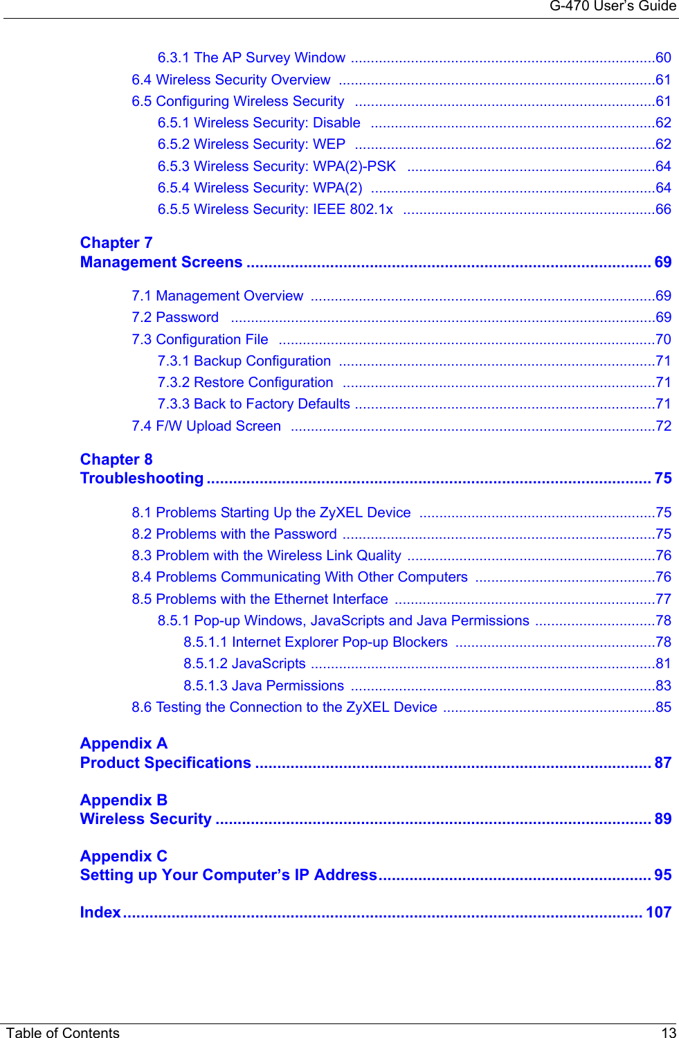 G-470 User’s GuideTable of Contents 136.3.1 The AP Survey Window ............................................................................606.4 Wireless Security Overview  ...............................................................................616.5 Configuring Wireless Security   ...........................................................................616.5.1 Wireless Security: Disable   .......................................................................626.5.2 Wireless Security: WEP  ...........................................................................626.5.3 Wireless Security: WPA(2)-PSK   ..............................................................646.5.4 Wireless Security: WPA(2)  .......................................................................646.5.5 Wireless Security: IEEE 802.1x  ...............................................................66Chapter 7Management Screens ............................................................................................ 697.1 Management Overview  ......................................................................................697.2 Password   ..........................................................................................................697.3 Configuration File   ..............................................................................................707.3.1 Backup Configuration  ...............................................................................717.3.2 Restore Configuration  ..............................................................................717.3.3 Back to Factory Defaults ...........................................................................717.4 F/W Upload Screen  ...........................................................................................72Chapter 8Troubleshooting ..................................................................................................... 758.1 Problems Starting Up the ZyXEL Device ...........................................................758.2 Problems with the Password ..............................................................................758.3 Problem with the Wireless Link Quality ..............................................................768.4 Problems Communicating With Other Computers .............................................768.5 Problems with the Ethernet Interface  .................................................................778.5.1 Pop-up Windows, JavaScripts and Java Permissions ..............................788.5.1.1 Internet Explorer Pop-up Blockers ..................................................788.5.1.2 JavaScripts ......................................................................................818.5.1.3 Java Permissions  ............................................................................838.6 Testing the Connection to the ZyXEL Device .....................................................85Appendix AProduct Specifications .......................................................................................... 87Appendix BWireless Security ................................................................................................... 89Appendix CSetting up Your Computer’s IP Address.............................................................. 95Index...................................................................................................................... 107