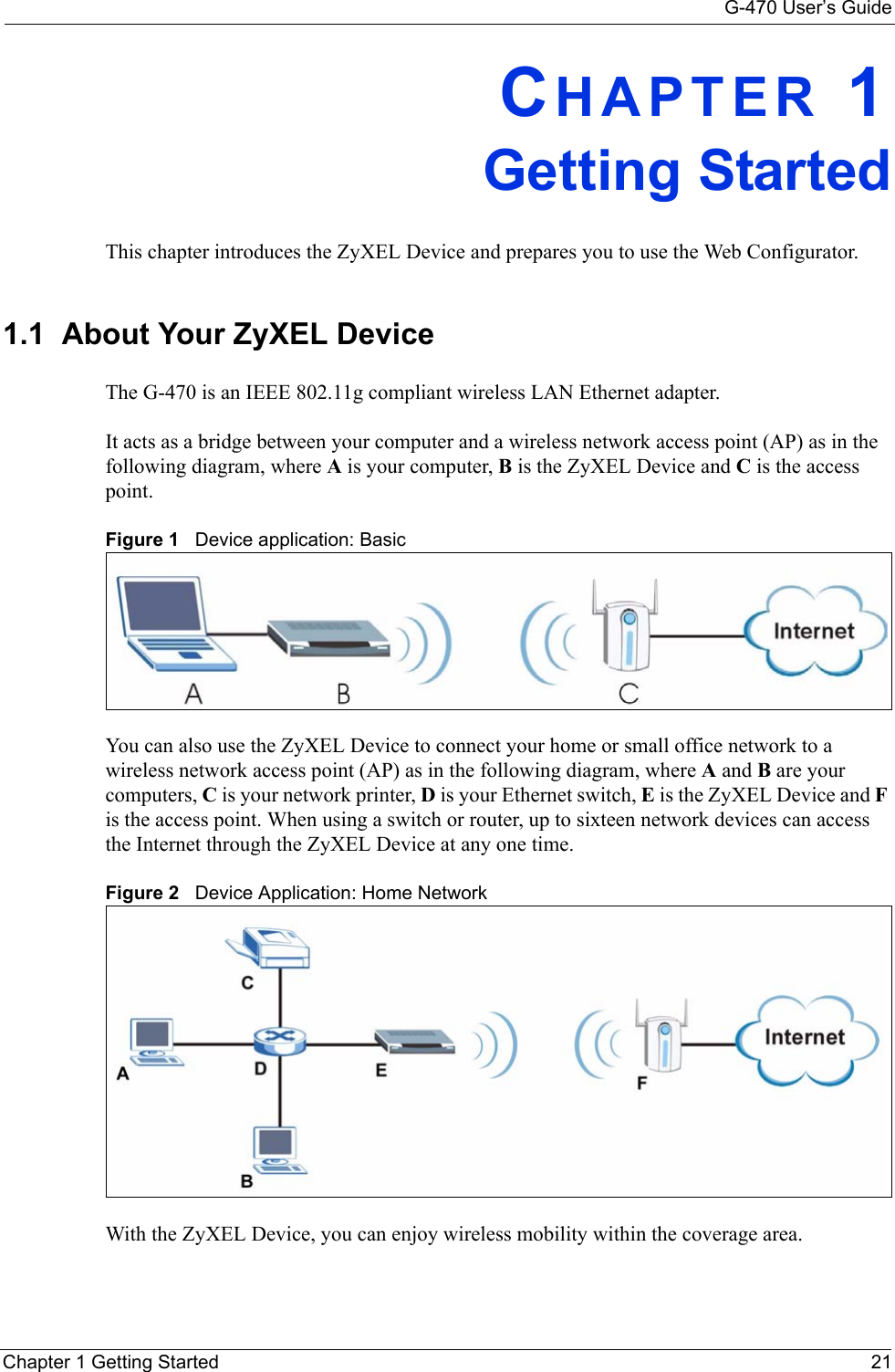 G-470 User’s GuideChapter 1 Getting Started 21CHAPTER 1Getting StartedThis chapter introduces the ZyXEL Device and prepares you to use the Web Configurator.1.1  About Your ZyXEL Device    The G-470 is an IEEE 802.11g compliant wireless LAN Ethernet adapter. It acts as a bridge between your computer and a wireless network access point (AP) as in the following diagram, where A is your computer, B is the ZyXEL Device and C is the access point.Figure 1   Device application: BasicYou can also use the ZyXEL Device to connect your home or small office network to a wireless network access point (AP) as in the following diagram, where A and B are your computers, C is your network printer, D is your Ethernet switch, E is the ZyXEL Device and F is the access point. When using a switch or router, up to sixteen network devices can access the Internet through the ZyXEL Device at any one time.Figure 2   Device Application: Home NetworkWith the ZyXEL Device, you can enjoy wireless mobility within the coverage area.