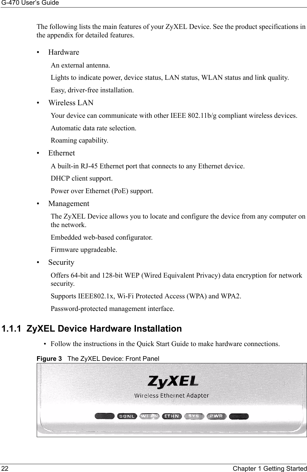 G-470 User’s Guide22 Chapter 1 Getting StartedThe following lists the main features of your ZyXEL Device. See the product specifications in the appendix for detailed features.• HardwareAn external antenna.Lights to indicate power, device status, LAN status, WLAN status and link quality.Easy, driver-free installation. •Wireless LANYour device can communicate with other IEEE 802.11b/g compliant wireless devices.  Automatic data rate selection.  Roaming capability.• EthernetA built-in RJ-45 Ethernet port that connects to any Ethernet device. DHCP client support. Power over Ethernet (PoE) support.  • Management The ZyXEL Device allows you to locate and configure the device from any computer on the network.Embedded web-based configurator. Firmware upgradeable. • SecurityOffers 64-bit and 128-bit WEP (Wired Equivalent Privacy) data encryption for network security.Supports IEEE802.1x, Wi-Fi Protected Access (WPA) and WPA2.  Password-protected management interface. 1.1.1  ZyXEL Device Hardware Installation• Follow the instructions in the Quick Start Guide to make hardware connections. Figure 3   The ZyXEL Device: Front Panel