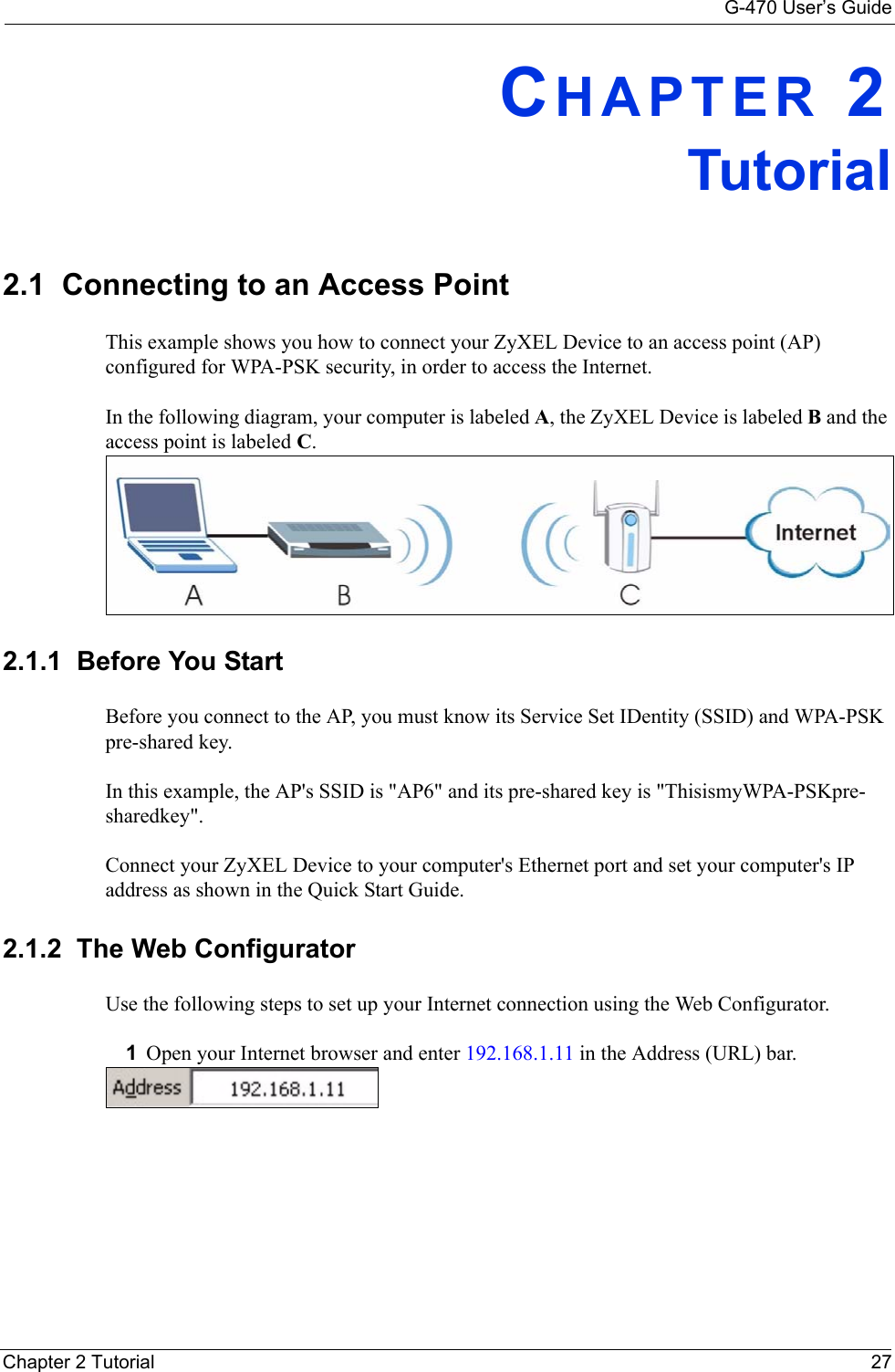 G-470 User’s GuideChapter 2 Tutorial 27CHAPTER 2Tutorial2.1  Connecting to an Access PointThis example shows you how to connect your ZyXEL Device to an access point (AP) configured for WPA-PSK security, in order to access the Internet. In the following diagram, your computer is labeled A, the ZyXEL Device is labeled B and the access point is labeled C.2.1.1  Before You StartBefore you connect to the AP, you must know its Service Set IDentity (SSID) and WPA-PSK pre-shared key. In this example, the AP&apos;s SSID is &quot;AP6&quot; and its pre-shared key is &quot;ThisismyWPA-PSKpre-sharedkey&quot;.Connect your ZyXEL Device to your computer&apos;s Ethernet port and set your computer&apos;s IP address as shown in the Quick Start Guide. 2.1.2  The Web ConfiguratorUse the following steps to set up your Internet connection using the Web Configurator.1Open your Internet browser and enter 192.168.1.11 in the Address (URL) bar. 