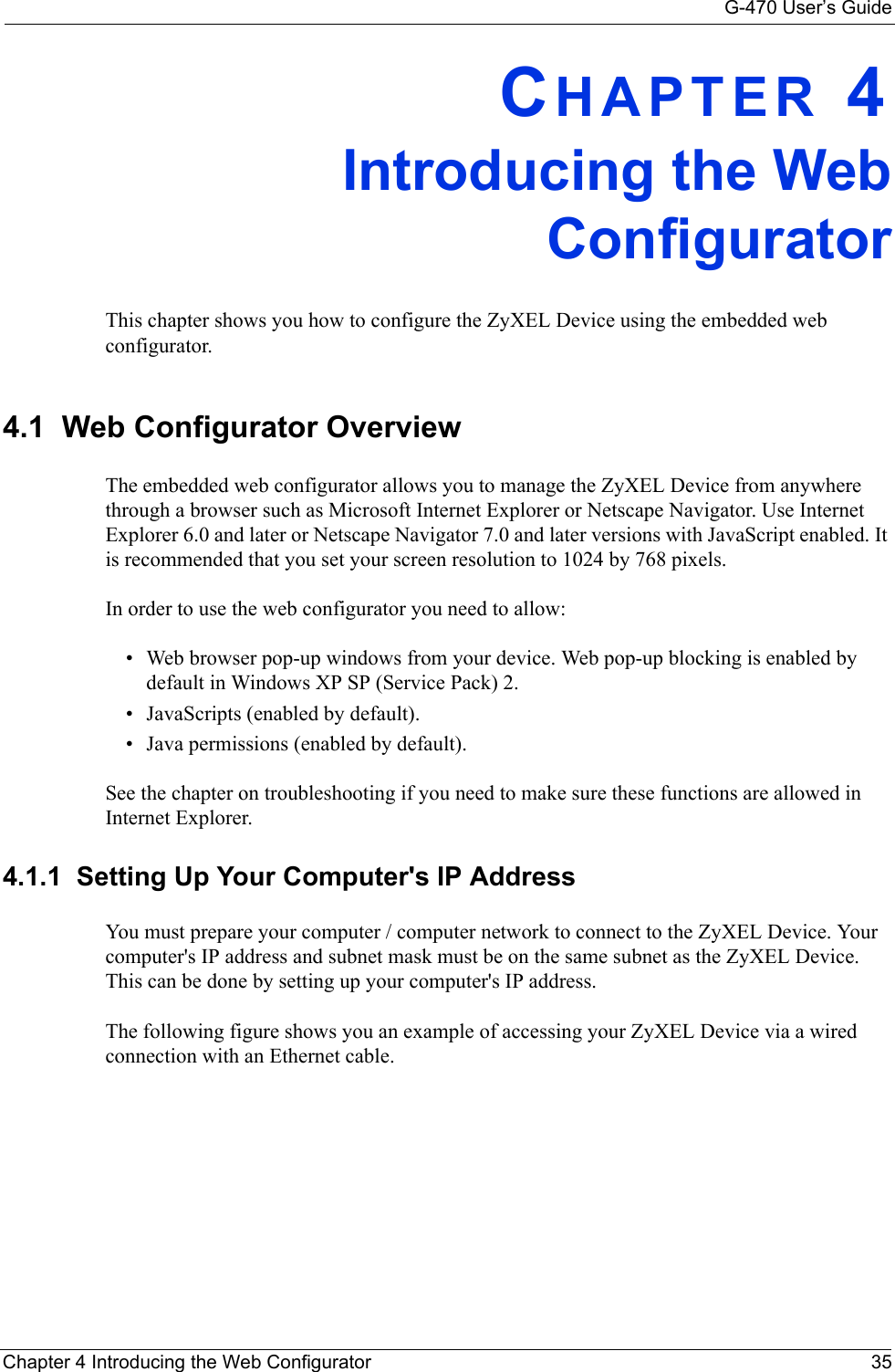 G-470 User’s GuideChapter 4 Introducing the Web Configurator 35CHAPTER 4Introducing the WebConfiguratorThis chapter shows you how to configure the ZyXEL Device using the embedded web configurator.4.1  Web Configurator OverviewThe embedded web configurator allows you to manage the ZyXEL Device from anywhere through a browser such as Microsoft Internet Explorer or Netscape Navigator. Use Internet Explorer 6.0 and later or Netscape Navigator 7.0 and later versions with JavaScript enabled. It is recommended that you set your screen resolution to 1024 by 768 pixels.In order to use the web configurator you need to allow:• Web browser pop-up windows from your device. Web pop-up blocking is enabled by default in Windows XP SP (Service Pack) 2.• JavaScripts (enabled by default).• Java permissions (enabled by default).See the chapter on troubleshooting if you need to make sure these functions are allowed in Internet Explorer.4.1.1  Setting Up Your Computer&apos;s IP AddressYou must prepare your computer / computer network to connect to the ZyXEL Device. Your computer&apos;s IP address and subnet mask must be on the same subnet as the ZyXEL Device. This can be done by setting up your computer&apos;s IP address. The following figure shows you an example of accessing your ZyXEL Device via a wired connection with an Ethernet cable.