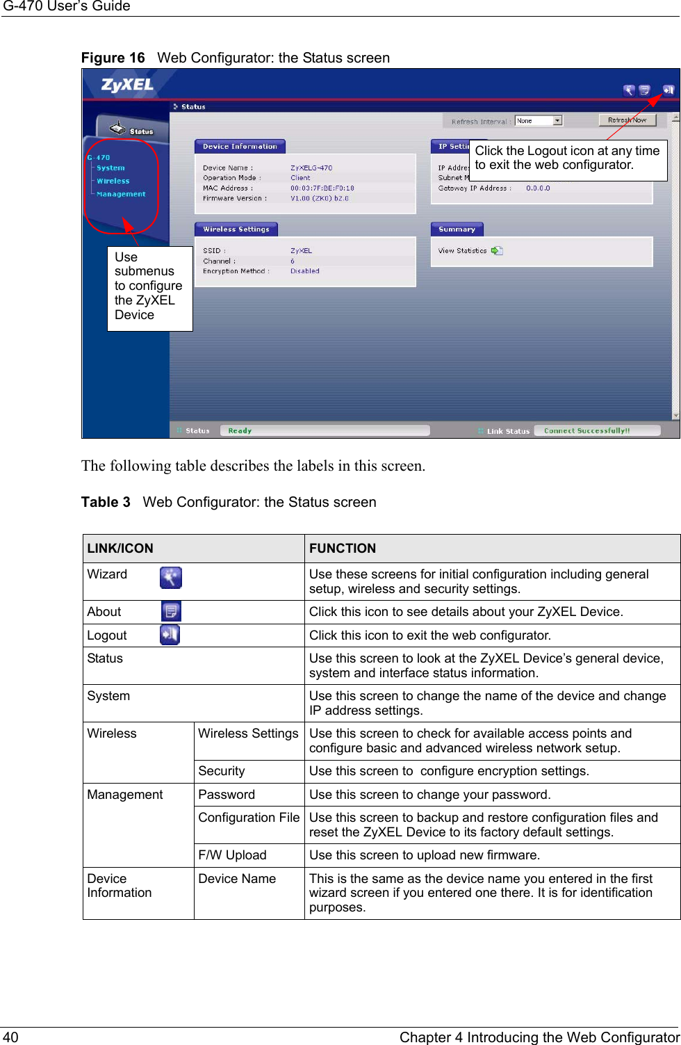G-470 User’s Guide40 Chapter 4 Introducing the Web ConfiguratorFigure 16   Web Configurator: the Status screen The following table describes the labels in this screen.Table 3   Web Configurator: the Status screenLINK/ICON FUNCTIONWizard  Use these screens for initial configuration including general setup, wireless and security settings.About  Click this icon to see details about your ZyXEL Device.Logout  Click this icon to exit the web configurator.Status Use this screen to look at the ZyXEL Device’s general device, system and interface status information.System Use this screen to change the name of the device and change IP address settings.Wireless Wireless Settings Use this screen to check for available access points and configure basic and advanced wireless network setup.Security Use this screen to  configure encryption settings.Management Password Use this screen to change your password.Configuration File Use this screen to backup and restore configuration files and reset the ZyXEL Device to its factory default settings.F/W Upload Use this screen to upload new firmware.Device InformationDevice Name This is the same as the device name you entered in the first wizard screen if you entered one there. It is for identification purposes.Click the Logout icon at any time to exit the web configurator.Use submenus to configure the ZyXEL Device 