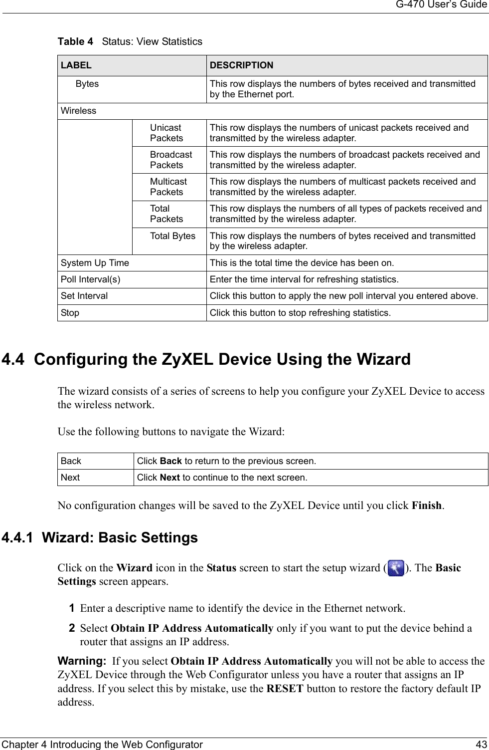 G-470 User’s GuideChapter 4 Introducing the Web Configurator 434.4  Configuring the ZyXEL Device Using the WizardThe wizard consists of a series of screens to help you configure your ZyXEL Device to access the wireless network. Use the following buttons to navigate the Wizard:No configuration changes will be saved to the ZyXEL Device until you click Finish.4.4.1  Wizard: Basic Settings Click on the Wizard icon in the Status screen to start the setup wizard ( ). The Basic Settings screen appears.1Enter a descriptive name to identify the device in the Ethernet network.2Select Obtain IP Address Automatically only if you want to put the device behind a router that assigns an IP address. Warning:  If you select Obtain IP Address Automatically you will not be able to access the ZyXEL Device through the Web Configurator unless you have a router that assigns an IP address. If you select this by mistake, use the RESET button to restore the factory default IP address. Bytes This row displays the numbers of bytes received and transmitted by the Ethernet port.WirelessUnicast PacketsThis row displays the numbers of unicast packets received and transmitted by the wireless adapter.Broadcast PacketsThis row displays the numbers of broadcast packets received and transmitted by the wireless adapter.Multicast PacketsThis row displays the numbers of multicast packets received and transmitted by the wireless adapter.Tota l  PacketsThis row displays the numbers of all types of packets received and transmitted by the wireless adapter.Total Bytes This row displays the numbers of bytes received and transmitted by the wireless adapter.System Up Time This is the total time the device has been on.Poll Interval(s) Enter the time interval for refreshing statistics.Set Interval Click this button to apply the new poll interval you entered above.Stop Click this button to stop refreshing statistics.Table 4   Status: View StatisticsLABEL DESCRIPTIONBack Click Back to return to the previous screen.  Next Click Next to continue to the next screen. 