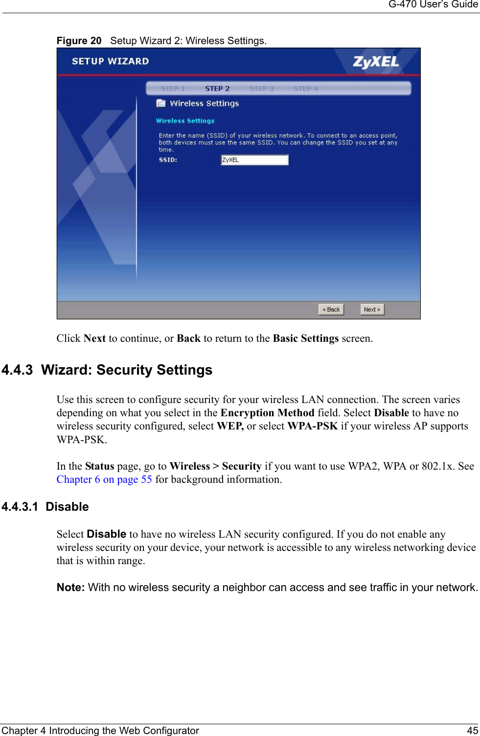G-470 User’s GuideChapter 4 Introducing the Web Configurator 45Figure 20   Setup Wizard 2: Wireless Settings.Click Next to continue, or Back to return to the Basic Settings screen.4.4.3  Wizard: Security SettingsUse this screen to configure security for your wireless LAN connection. The screen varies depending on what you select in the Encryption Method field. Select Disable to have no wireless security configured, select WEP, or select WPA-PSK if your wireless AP supports WPA-PSK. In the Status page, go to Wireless &gt; Security if you want to use WPA2, WPA or 802.1x. See Chapter 6 on page 55 for background information.4.4.3.1  DisableSelect Disable to have no wireless LAN security configured. If you do not enable any wireless security on your device, your network is accessible to any wireless networking device that is within range. Note: With no wireless security a neighbor can access and see traffic in your network.
