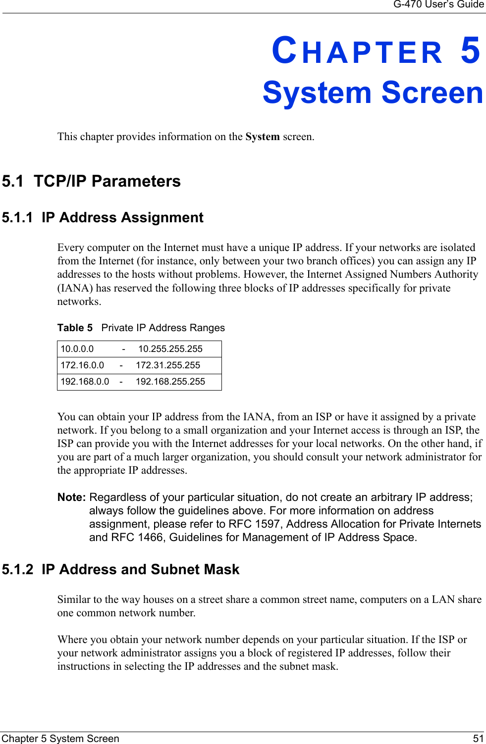 G-470 User’s GuideChapter 5 System Screen 51CHAPTER 5System ScreenThis chapter provides information on the System screen.5.1  TCP/IP Parameters5.1.1  IP Address Assignment Every computer on the Internet must have a unique IP address. If your networks are isolated from the Internet (for instance, only between your two branch offices) you can assign any IP addresses to the hosts without problems. However, the Internet Assigned Numbers Authority (IANA) has reserved the following three blocks of IP addresses specifically for private networks.You can obtain your IP address from the IANA, from an ISP or have it assigned by a private network. If you belong to a small organization and your Internet access is through an ISP, the ISP can provide you with the Internet addresses for your local networks. On the other hand, if you are part of a much larger organization, you should consult your network administrator for the appropriate IP addresses.Note: Regardless of your particular situation, do not create an arbitrary IP address; always follow the guidelines above. For more information on address assignment, please refer to RFC 1597, Address Allocation for Private Internets and RFC 1466, Guidelines for Management of IP Address Space.5.1.2  IP Address and Subnet MaskSimilar to the way houses on a street share a common street name, computers on a LAN share one common network number.Where you obtain your network number depends on your particular situation. If the ISP or your network administrator assigns you a block of registered IP addresses, follow their instructions in selecting the IP addresses and the subnet mask.Table 5   Private IP Address Ranges10.0.0.0           -     10.255.255.255172.16.0.0      -     172.31.255.255192.168.0.0    -     192.168.255.255