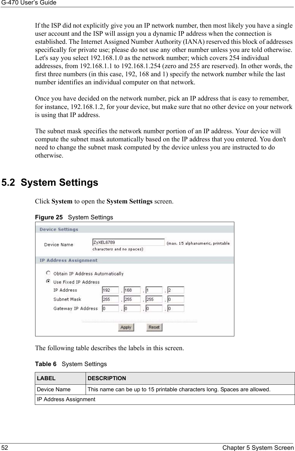 G-470 User’s Guide52 Chapter 5 System ScreenIf the ISP did not explicitly give you an IP network number, then most likely you have a single user account and the ISP will assign you a dynamic IP address when the connection is established. The Internet Assigned Number Authority (IANA) reserved this block of addresses specifically for private use; please do not use any other number unless you are told otherwise. Let&apos;s say you select 192.168.1.0 as the network number; which covers 254 individual addresses, from 192.168.1.1 to 192.168.1.254 (zero and 255 are reserved). In other words, the first three numbers (in this case, 192, 168 and 1) specify the network number while the last number identifies an individual computer on that network.Once you have decided on the network number, pick an IP address that is easy to remember, for instance, 192.168.1.2, for your device, but make sure that no other device on your network is using that IP address.The subnet mask specifies the network number portion of an IP address. Your device will compute the subnet mask automatically based on the IP address that you entered. You don&apos;t need to change the subnet mask computed by the device unless you are instructed to do otherwise.5.2  System Settings Click System to open the System Settings screen.Figure 25   System SettingsThe following table describes the labels in this screen. Table 6   System SettingsLABEL DESCRIPTIONDevice Name This name can be up to 15 printable characters long. Spaces are allowed.IP Address Assignment