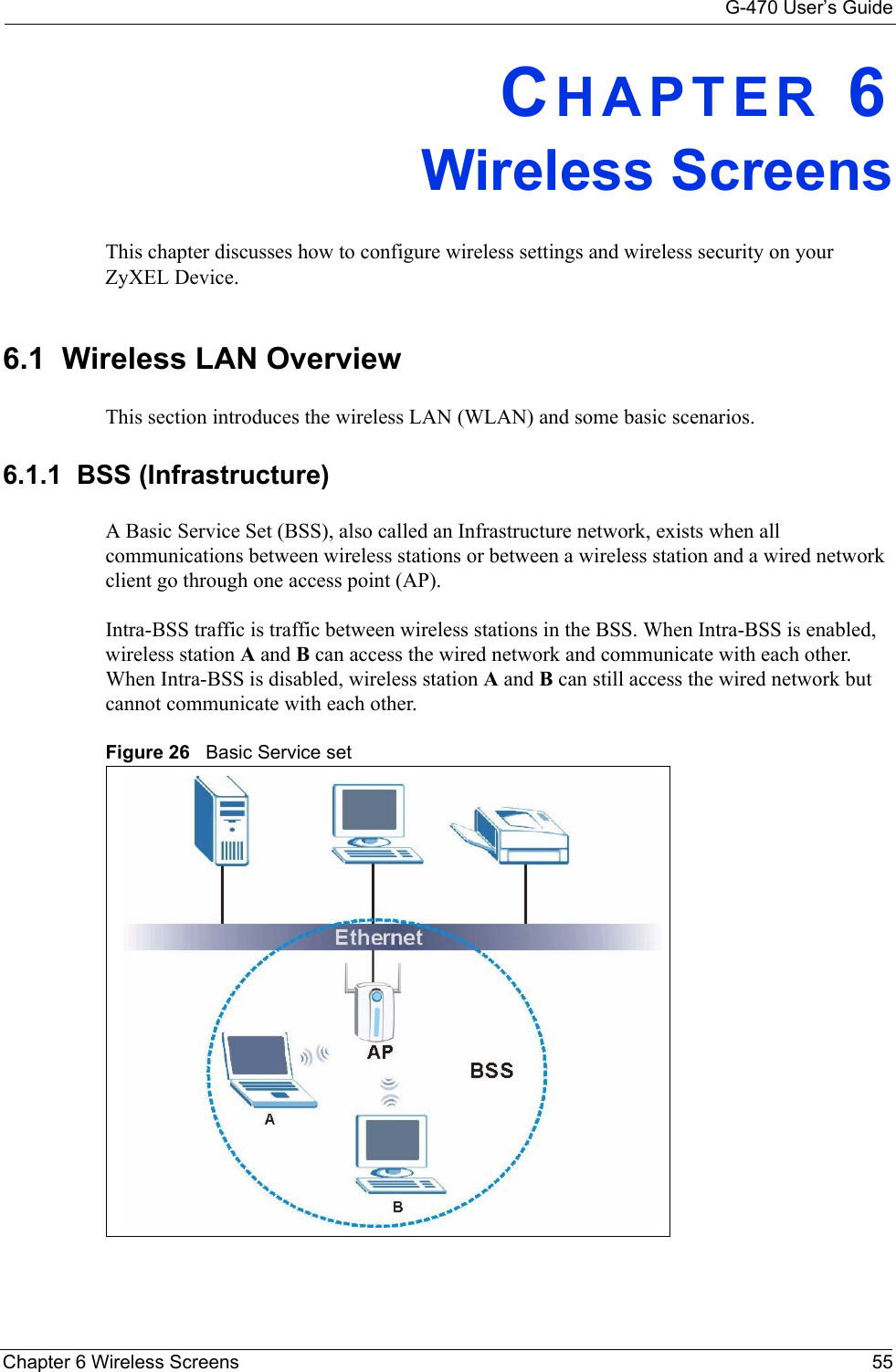 G-470 User’s GuideChapter 6 Wireless Screens 55CHAPTER 6Wireless ScreensThis chapter discusses how to configure wireless settings and wireless security on your ZyXEL Device.6.1  Wireless LAN OverviewThis section introduces the wireless LAN (WLAN) and some basic scenarios. 6.1.1  BSS (Infrastructure)A Basic Service Set (BSS), also called an Infrastructure network, exists when all communications between wireless stations or between a wireless station and a wired network client go through one access point (AP). Intra-BSS traffic is traffic between wireless stations in the BSS. When Intra-BSS is enabled, wireless station A and B can access the wired network and communicate with each other. When Intra-BSS is disabled, wireless station A and B can still access the wired network but cannot communicate with each other.Figure 26   Basic Service set