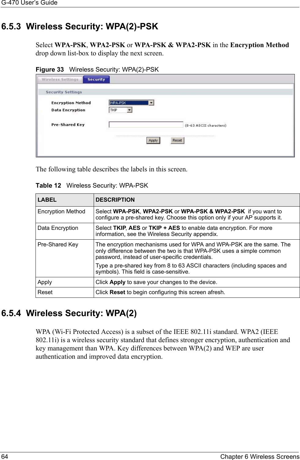 G-470 User’s Guide64 Chapter 6 Wireless Screens6.5.3  Wireless Security: WPA(2)-PSK Select WPA-PSK, WPA2-PSK or WPA-PSK &amp; WPA2-PSK in the Encryption Method drop down list-box to display the next screen.Figure 33   Wireless Security: WPA(2)-PSKThe following table describes the labels in this screen.6.5.4  Wireless Security: WPA(2) WPA (Wi-Fi Protected Access) is a subset of the IEEE 802.11i standard. WPA2 (IEEE 802.11i) is a wireless security standard that defines stronger encryption, authentication and key management than WPA. Key differences between WPA(2) and WEP are user authentication and improved data encryption.Table 12   Wireless Security: WPA-PSKLABEL DESCRIPTIONEncryption Method Select WPA-PSK, WPA2-PSK or WPA-PSK &amp; WPA2-PSK  if you want to configure a pre-shared key. Choose this option only if your AP supports it.Data Encryption Select TKIP, AES or TKIP + AES to enable data encryption. For more information, see the Wireless Security appendix. Pre-Shared Key The encryption mechanisms used for WPA and WPA-PSK are the same. The only difference between the two is that WPA-PSK uses a simple common password, instead of user-specific credentials.Type a pre-shared key from 8 to 63 ASCII characters (including spaces and symbols). This field is case-sensitive.Apply Click Apply to save your changes to the device.Reset Click Reset to begin configuring this screen afresh.