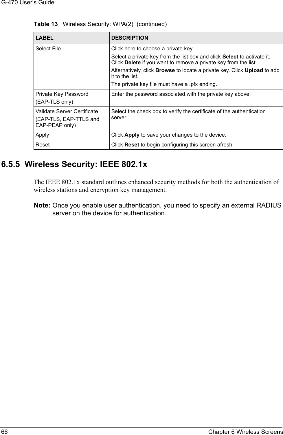 G-470 User’s Guide66 Chapter 6 Wireless Screens6.5.5  Wireless Security: IEEE 802.1x The IEEE 802.1x standard outlines enhanced security methods for both the authentication of wireless stations and encryption key management.Note: Once you enable user authentication, you need to specify an external RADIUS server on the device for authentication.Select File Click here to choose a private key. Select a private key from the list box and click Select to activate it. Click Delete if you want to remove a private key from the list.Alternatively, click Browse to locate a private key. Click Upload to add it to the list. The private key file must have a .pfx ending.Private Key Password(EAP-TLS only)Enter the password associated with the private key above.Validate Server Certificate(EAP-TLS, EAP-TTLS and EAP-PEAP only)Select the check box to verify the certificate of the authentication server.Apply Click Apply to save your changes to the device.Reset Click Reset to begin configuring this screen afresh.Table 13   Wireless Security: WPA(2)  (continued)LABEL DESCRIPTION