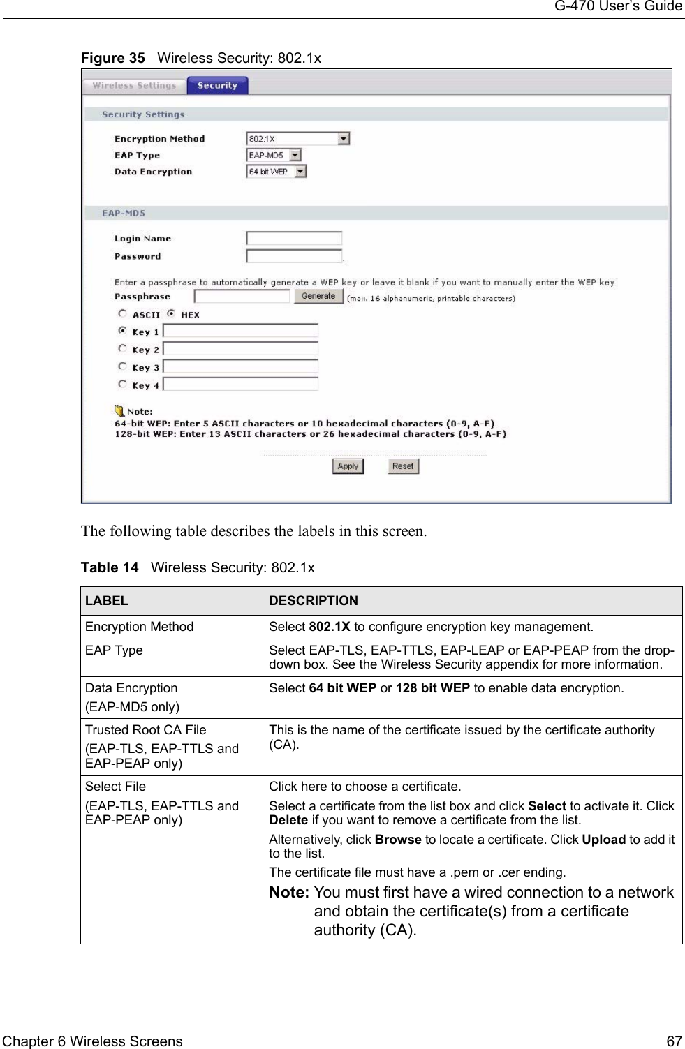 G-470 User’s GuideChapter 6 Wireless Screens 67Figure 35   Wireless Security: 802.1xThe following table describes the labels in this screen. Table 14   Wireless Security: 802.1xLABEL DESCRIPTIONEncryption Method Select 802.1X to configure encryption key management.EAP Type Select EAP-TLS, EAP-TTLS, EAP-LEAP or EAP-PEAP from the drop-down box. See the Wireless Security appendix for more information.Data Encryption(EAP-MD5 only)Select 64 bit WEP or 128 bit WEP to enable data encryption.Trusted Root CA File(EAP-TLS, EAP-TTLS and EAP-PEAP only)This is the name of the certificate issued by the certificate authority (CA).Select File(EAP-TLS, EAP-TTLS and EAP-PEAP only)Click here to choose a certificate. Select a certificate from the list box and click Select to activate it. Click Delete if you want to remove a certificate from the list.Alternatively, click Browse to locate a certificate. Click Upload to add it to the list. The certificate file must have a .pem or .cer ending.Note: You must first have a wired connection to a network and obtain the certificate(s) from a certificate authority (CA). 