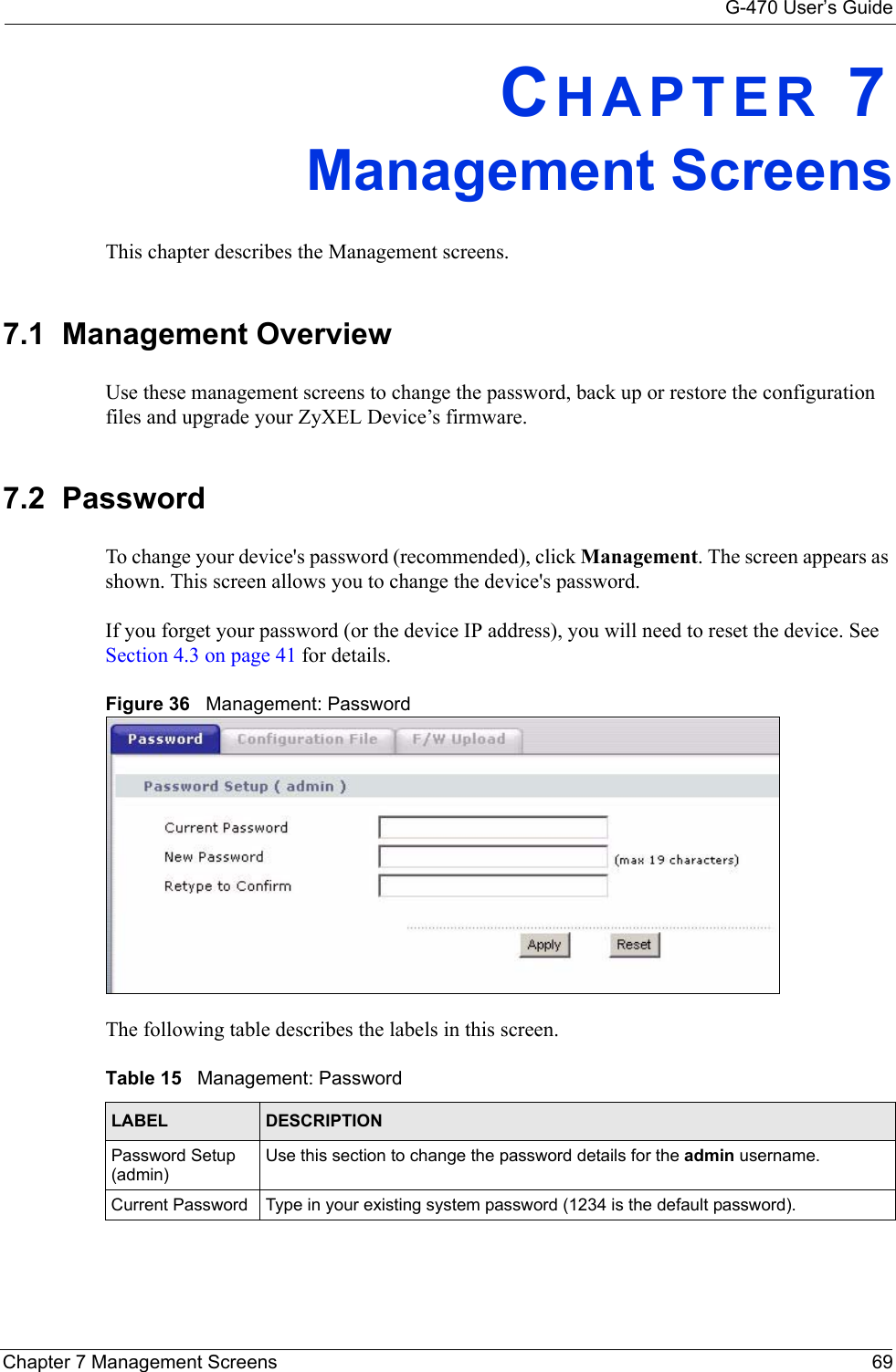 G-470 User’s GuideChapter 7 Management Screens 69CHAPTER 7Management ScreensThis chapter describes the Management screens.7.1  Management OverviewUse these management screens to change the password, back up or restore the configuration files and upgrade your ZyXEL Device’s firmware.7.2  Password To change your device&apos;s password (recommended), click Management. The screen appears as shown. This screen allows you to change the device&apos;s password.If you forget your password (or the device IP address), you will need to reset the device. See Section 4.3 on page 41 for details.Figure 36   Management: PasswordThe following table describes the labels in this screen. Table 15   Management: Password LABEL DESCRIPTIONPassword Setup (admin)Use this section to change the password details for the admin username.Current Password Type in your existing system password (1234 is the default password).