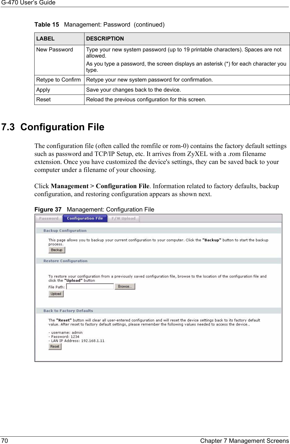 G-470 User’s Guide70 Chapter 7 Management Screens7.3  Configuration File The configuration file (often called the romfile or rom-0) contains the factory default settings such as password and TCP/IP Setup, etc. It arrives from ZyXEL with a .rom filename extension. Once you have customized the device&apos;s settings, they can be saved back to your computer under a filename of your choosing. Click Management &gt; Configuration File. Information related to factory defaults, backup configuration, and restoring configuration appears as shown next.Figure 37   Management: Configuration FileNew Password Type your new system password (up to 19 printable characters). Spaces are not allowed.As you type a password, the screen displays an asterisk (*) for each character you type.Retype to Confirm Retype your new system password for confirmation.Apply Save your changes back to the device.Reset Reload the previous configuration for this screen.Table 15   Management: Password  (continued)LABEL DESCRIPTION