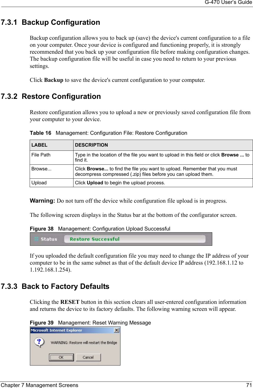 G-470 User’s GuideChapter 7 Management Screens 717.3.1  Backup ConfigurationBackup configuration allows you to back up (save) the device&apos;s current configuration to a file on your computer. Once your device is configured and functioning properly, it is strongly recommended that you back up your configuration file before making configuration changes. The backup configuration file will be useful in case you need to return to your previous settings. Click Backup to save the device&apos;s current configuration to your computer.7.3.2  Restore Configuration Restore configuration allows you to upload a new or previously saved configuration file from your computer to your device.Warning: Do not turn off the device while configuration file upload is in progress.The following screen displays in the Status bar at the bottom of the configurator screen.Figure 38   Management: Configuration Upload SuccessfulIf you uploaded the default configuration file you may need to change the IP address of your computer to be in the same subnet as that of the default device IP address (192.168.1.12 to 1.192.168.1.254). 7.3.3  Back to Factory DefaultsClicking the RESET button in this section clears all user-entered configuration information and returns the device to its factory defaults. The following warning screen will appear. Figure 39   Management: Reset Warning MessageTable 16   Management: Configuration File: Restore Configuration LABEL DESCRIPTIONFile Path Type in the location of the file you want to upload in this field or click Browse ... to find it.Browse... Click Browse... to find the file you want to upload. Remember that you must decompress compressed (.zip) files before you can upload them.Upload Click Upload to begin the upload process.