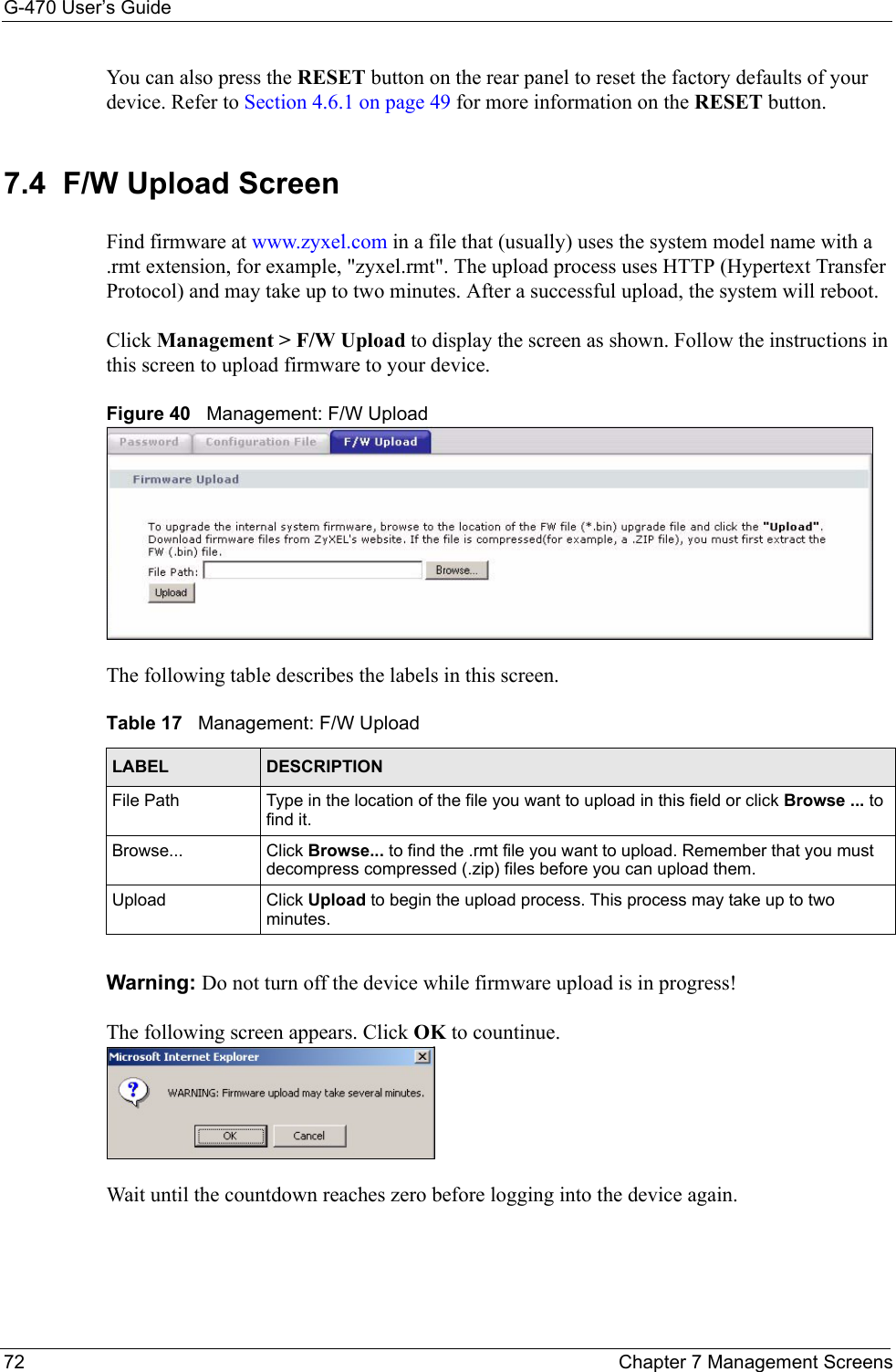 G-470 User’s Guide72 Chapter 7 Management ScreensYou can also press the RESET button on the rear panel to reset the factory defaults of your device. Refer to Section 4.6.1 on page 49 for more information on the RESET button.7.4  F/W Upload Screen Find firmware at www.zyxel.com in a file that (usually) uses the system model name with a .rmt extension, for example, &quot;zyxel.rmt&quot;. The upload process uses HTTP (Hypertext Transfer Protocol) and may take up to two minutes. After a successful upload, the system will reboot.  Click Management &gt; F/W Upload to display the screen as shown. Follow the instructions in this screen to upload firmware to your device.Figure 40   Management: F/W UploadThe following table describes the labels in this screen.Warning: Do not turn off the device while firmware upload is in progress!The following screen appears. Click OK to countinue.Wait until the countdown reaches zero before logging into the device again. Table 17   Management: F/W Upload LABEL DESCRIPTIONFile Path  Type in the location of the file you want to upload in this field or click Browse ... to find it.Browse... Click Browse... to find the .rmt file you want to upload. Remember that you must decompress compressed (.zip) files before you can upload them. Upload Click Upload to begin the upload process. This process may take up to two minutes.