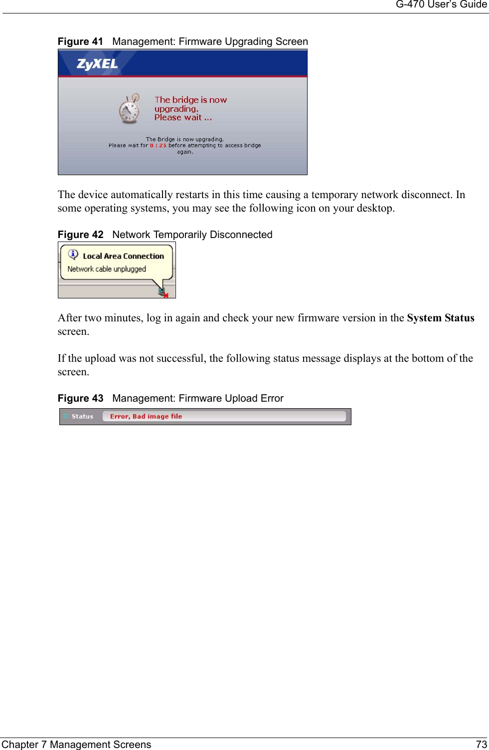 G-470 User’s GuideChapter 7 Management Screens 73Figure 41   Management: Firmware Upgrading ScreenThe device automatically restarts in this time causing a temporary network disconnect. In some operating systems, you may see the following icon on your desktop.Figure 42   Network Temporarily DisconnectedAfter two minutes, log in again and check your new firmware version in the System Status screen.If the upload was not successful, the following status message displays at the bottom of the screen.  Figure 43   Management: Firmware Upload Error