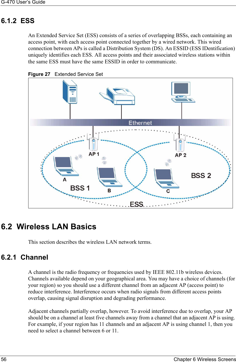 G-470 User’s Guide56 Chapter 6 Wireless Screens6.1.2  ESSAn Extended Service Set (ESS) consists of a series of overlapping BSSs, each containing an access point, with each access point connected together by a wired network. This wired connection between APs is called a Distribution System (DS). An ESSID (ESS IDentification) uniquely identifies each ESS. All access points and their associated wireless stations within the same ESS must have the same ESSID in order to communicate.Figure 27   Extended Service Set6.2  Wireless LAN Basics This section describes the wireless LAN network terms.6.2.1  ChannelA channel is the radio frequency or frequencies used by IEEE 802.11b wireless devices. Channels available depend on your geographical area. You may have a choice of channels (for your region) so you should use a different channel from an adjacent AP (access point) to reduce interference. Interference occurs when radio signals from different access points overlap, causing signal disruption and degrading performance.Adjacent channels partially overlap, however. To avoid interference due to overlap, your AP should be on a channel at least five channels away from a channel that an adjacent AP is using. For example, if your region has 11 channels and an adjacent AP is using channel 1, then you need to select a channel between 6 or 11.