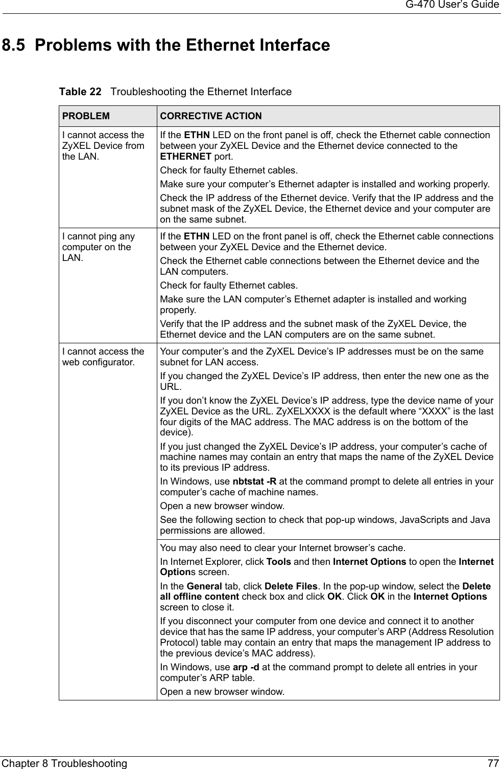 G-470 User’s GuideChapter 8 Troubleshooting 778.5  Problems with the Ethernet InterfaceTable 22   Troubleshooting the Ethernet InterfacePROBLEM CORRECTIVE ACTIONI cannot access the ZyXEL Device from the LAN.If the ETHN LED on the front panel is off, check the Ethernet cable connection between your ZyXEL Device and the Ethernet device connected to the ETHERNET port.Check for faulty Ethernet cables.Make sure your computer’s Ethernet adapter is installed and working properly.Check the IP address of the Ethernet device. Verify that the IP address and the subnet mask of the ZyXEL Device, the Ethernet device and your computer are on the same subnet. I cannot ping any computer on the LAN.If the ETHN LED on the front panel is off, check the Ethernet cable connections between your ZyXEL Device and the Ethernet device.Check the Ethernet cable connections between the Ethernet device and the LAN computers.Check for faulty Ethernet cables.Make sure the LAN computer’s Ethernet adapter is installed and working properly.Verify that the IP address and the subnet mask of the ZyXEL Device, the Ethernet device and the LAN computers are on the same subnet.I cannot access the web configurator.Your computer’s and the ZyXEL Device’s IP addresses must be on the same subnet for LAN access.If you changed the ZyXEL Device’s IP address, then enter the new one as the URL.If you don’t know the ZyXEL Device’s IP address, type the device name of your ZyXEL Device as the URL. ZyXELXXXX is the default where “XXXX” is the last four digits of the MAC address. The MAC address is on the bottom of the device). If you just changed the ZyXEL Device’s IP address, your computer’s cache of machine names may contain an entry that maps the name of the ZyXEL Device to its previous IP address. In Windows, use nbtstat -R at the command prompt to delete all entries in your computer’s cache of machine names.Open a new browser window.See the following section to check that pop-up windows, JavaScripts and Java permissions are allowed.You may also need to clear your Internet browser’s cache.In Internet Explorer, click Tools and then Internet Options to open the Internet Options screen. In the General tab, click Delete Files. In the pop-up window, select the Delete all offline content check box and click OK. Click OK in the Internet Options screen to close it.If you disconnect your computer from one device and connect it to another device that has the same IP address, your computer’s ARP (Address Resolution Protocol) table may contain an entry that maps the management IP address to the previous device’s MAC address). In Windows, use arp -d at the command prompt to delete all entries in your computer’s ARP table.Open a new browser window.