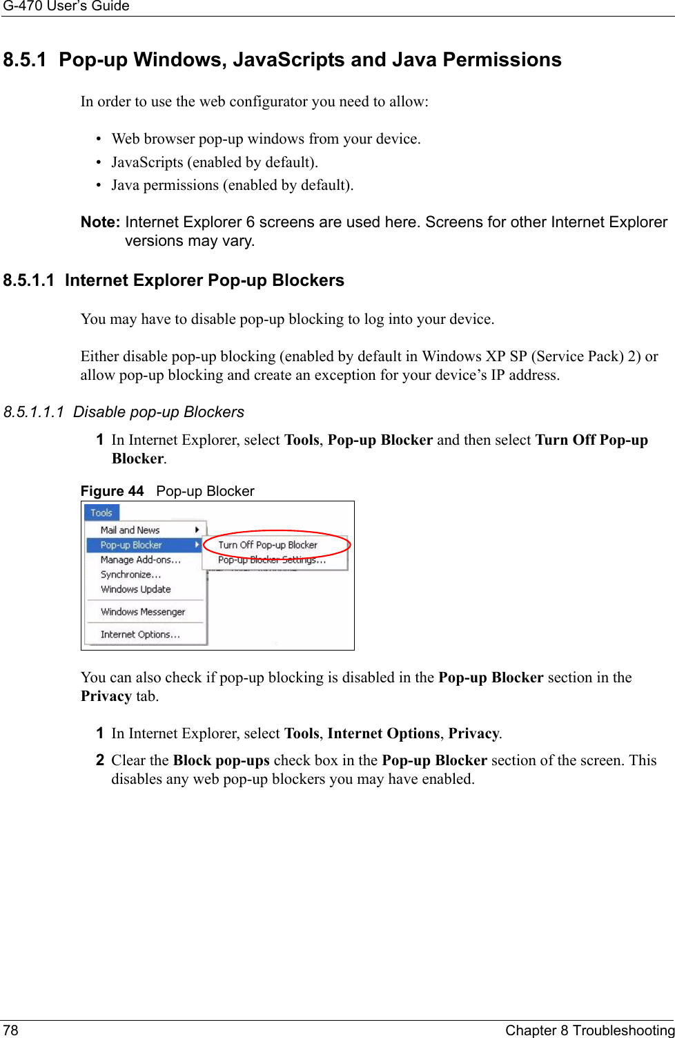 G-470 User’s Guide78 Chapter 8 Troubleshooting8.5.1  Pop-up Windows, JavaScripts and Java Permissions In order to use the web configurator you need to allow:• Web browser pop-up windows from your device.• JavaScripts (enabled by default).• Java permissions (enabled by default).Note: Internet Explorer 6 screens are used here. Screens for other Internet Explorer versions may vary.8.5.1.1  Internet Explorer Pop-up BlockersYou may have to disable pop-up blocking to log into your device. Either disable pop-up blocking (enabled by default in Windows XP SP (Service Pack) 2) or allow pop-up blocking and create an exception for your device’s IP address.8.5.1.1.1  Disable pop-up Blockers1In Internet Explorer, select Tools, Pop-up Blocker and then select Turn Off Pop-up Blocker. Figure 44   Pop-up BlockerYou can also check if pop-up blocking is disabled in the Pop-up Blocker section in the Privacy tab. 1In Internet Explorer, select Tools, Internet Options, Privacy.2Clear the Block pop-ups check box in the Pop-up Blocker section of the screen. This disables any web pop-up blockers you may have enabled. 