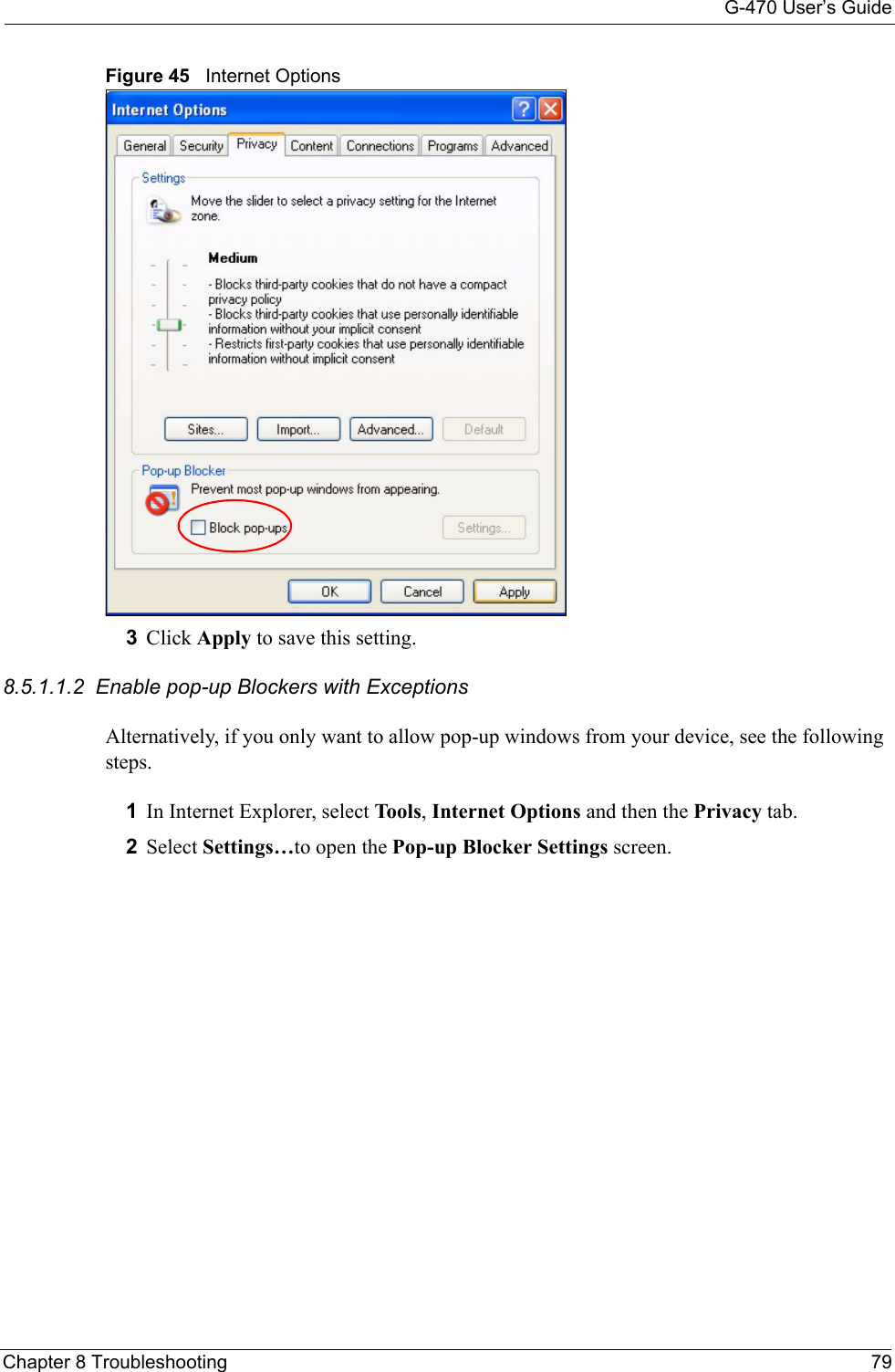 G-470 User’s GuideChapter 8 Troubleshooting 79Figure 45   Internet Options3Click Apply to save this setting.8.5.1.1.2  Enable pop-up Blockers with ExceptionsAlternatively, if you only want to allow pop-up windows from your device, see the following steps.1In Internet Explorer, select Tools, Internet Options and then the Privacy tab. 2Select Settings…to open the Pop-up Blocker Settings screen.