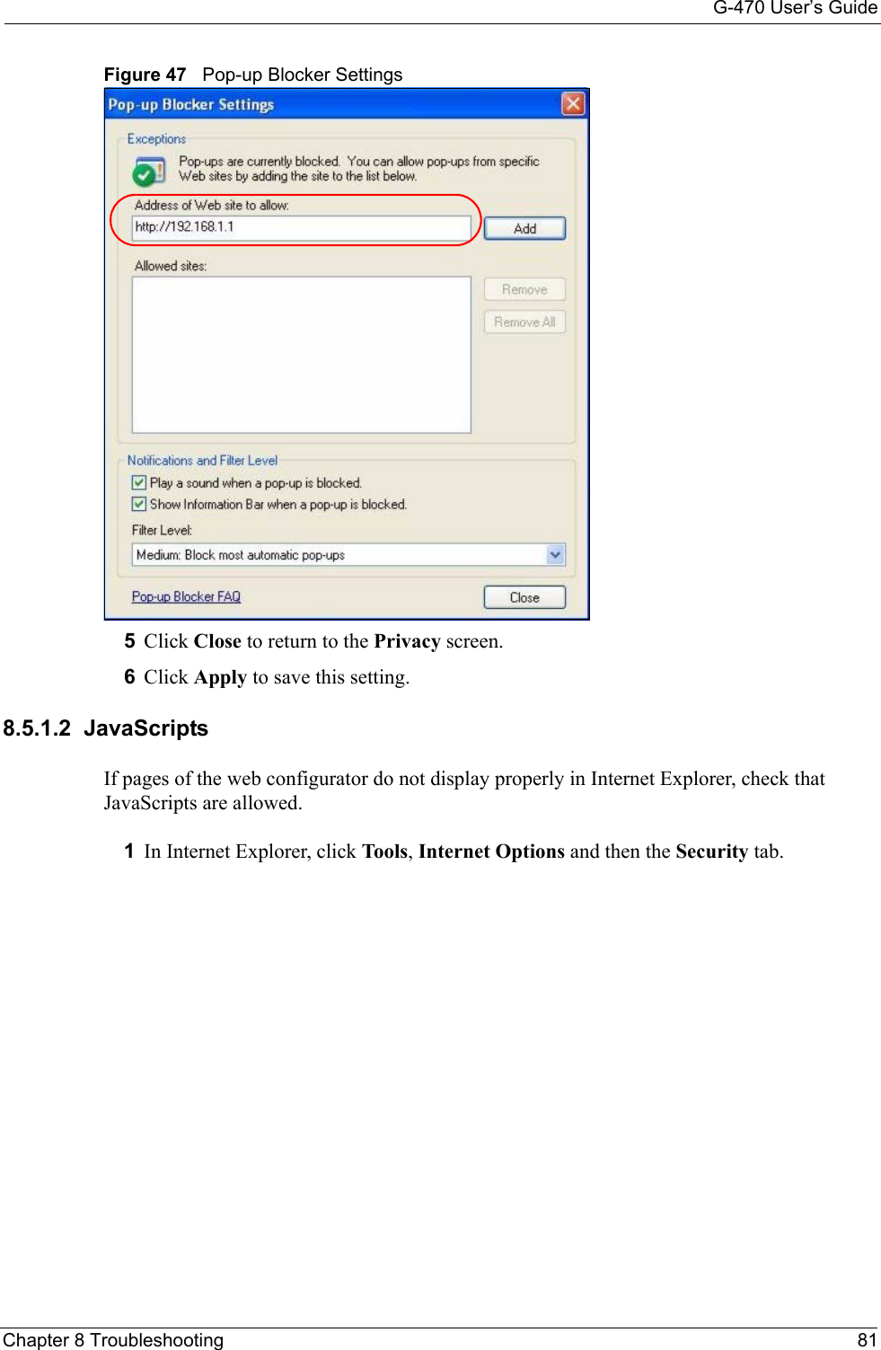 G-470 User’s GuideChapter 8 Troubleshooting 81Figure 47   Pop-up Blocker Settings5Click Close to return to the Privacy screen. 6Click Apply to save this setting. 8.5.1.2  JavaScriptsIf pages of the web configurator do not display properly in Internet Explorer, check that JavaScripts are allowed. 1In Internet Explorer, click Tools, Internet Options and then the Security tab. 