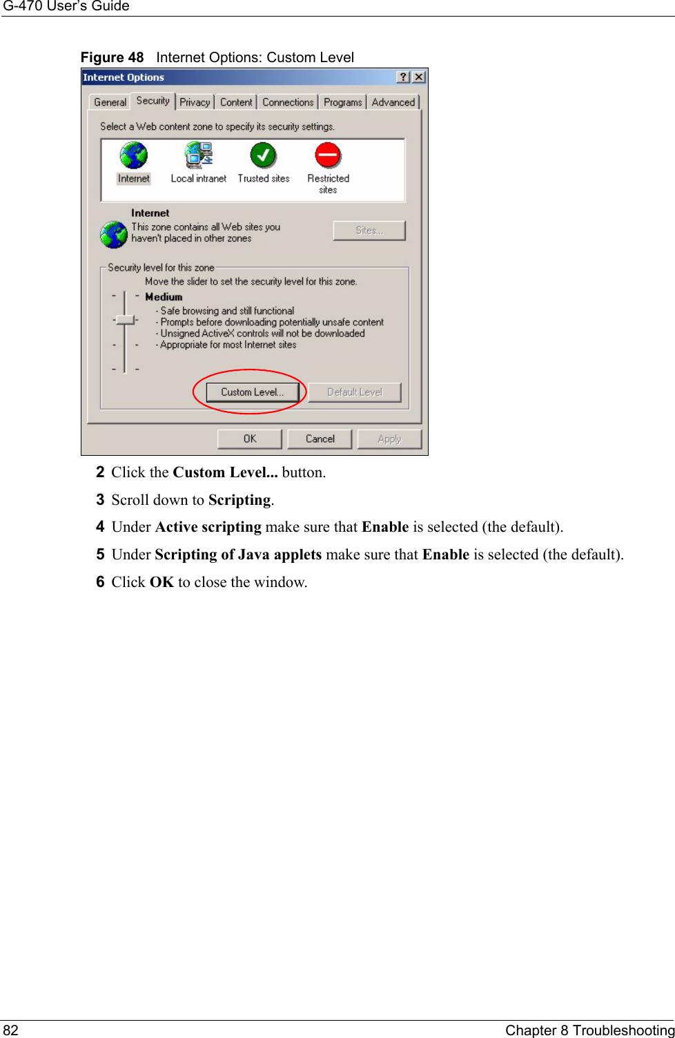 G-470 User’s Guide82 Chapter 8 TroubleshootingFigure 48   Internet Options: Custom Level 2Click the Custom Level... button. 3Scroll down to Scripting. 4Under Active scripting make sure that Enable is selected (the default).5Under Scripting of Java applets make sure that Enable is selected (the default). 6Click OK to close the window.