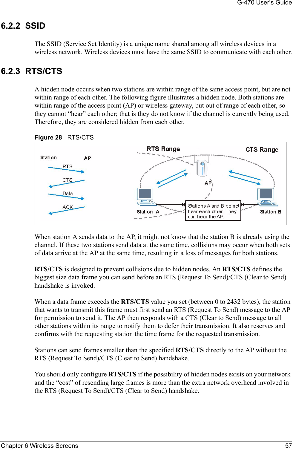 G-470 User’s GuideChapter 6 Wireless Screens 576.2.2  SSIDThe SSID (Service Set Identity) is a unique name shared among all wireless devices in a wireless network. Wireless devices must have the same SSID to communicate with each other.6.2.3  RTS/CTS A hidden node occurs when two stations are within range of the same access point, but are not within range of each other. The following figure illustrates a hidden node. Both stations are within range of the access point (AP) or wireless gateway, but out of range of each other, so they cannot “hear” each other; that is they do not know if the channel is currently being used. Therefore, they are considered hidden from each other.Figure 28   RTS/CTSWhen station A sends data to the AP, it might not know that the station B is already using the channel. If these two stations send data at the same time, collisions may occur when both sets of data arrive at the AP at the same time, resulting in a loss of messages for both stations.RTS/CTS is designed to prevent collisions due to hidden nodes. An RTS/CTS defines the biggest size data frame you can send before an RTS (Request To Send)/CTS (Clear to Send) handshake is invoked. When a data frame exceeds the RTS/CTS value you set (between 0 to 2432 bytes), the station that wants to transmit this frame must first send an RTS (Request To Send) message to the AP for permission to send it. The AP then responds with a CTS (Clear to Send) message to all other stations within its range to notify them to defer their transmission. It also reserves and confirms with the requesting station the time frame for the requested transmission.Stations can send frames smaller than the specified RTS/CTS directly to the AP without the RTS (Request To Send)/CTS (Clear to Send) handshake. You should only configure RTS/CTS if the possibility of hidden nodes exists on your network and the “cost” of resending large frames is more than the extra network overhead involved in the RTS (Request To Send)/CTS (Clear to Send) handshake. 