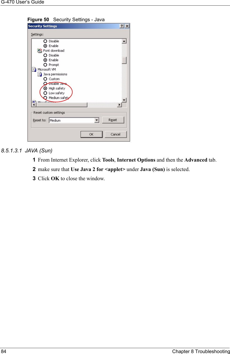 G-470 User’s Guide84 Chapter 8 TroubleshootingFigure 50   Security Settings - Java 8.5.1.3.1  JAVA (Sun)1From Internet Explorer, click Tools, Internet Options and then the Advanced tab. 2make sure that Use Java 2 for &lt;applet&gt; under Java (Sun) is selected.3Click OK to close the window.