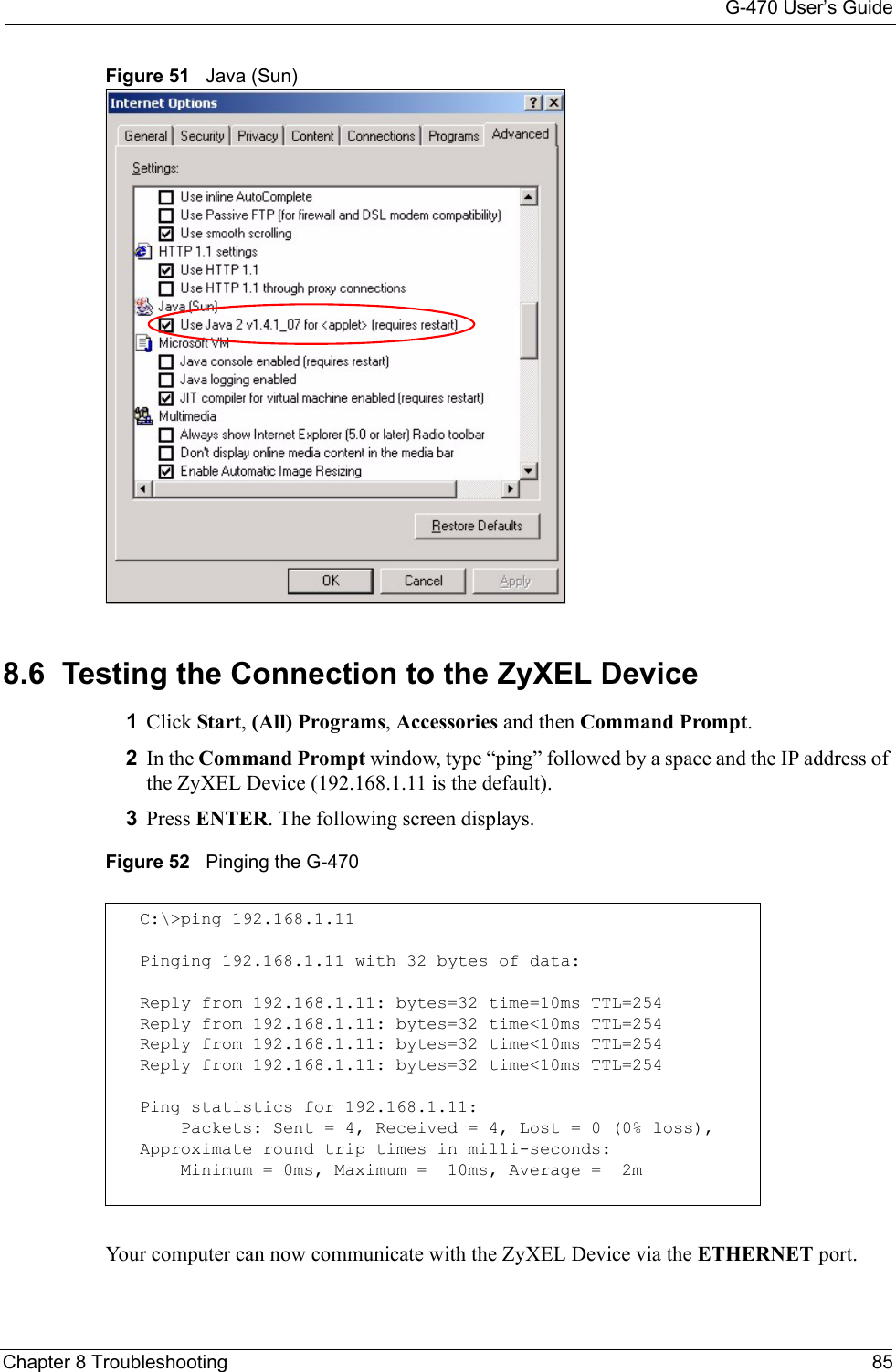 G-470 User’s GuideChapter 8 Troubleshooting 85Figure 51   Java (Sun)8.6  Testing the Connection to the ZyXEL Device1Click Start, (All) Programs, Accessories and then Command Prompt.2In the Command Prompt window, type “ping” followed by a space and the IP address of the ZyXEL Device (192.168.1.11 is the default).3Press ENTER. The following screen displays.Figure 52   Pinging the G-470Your computer can now communicate with the ZyXEL Device via the ETHERNET port.C:\&gt;ping 192.168.1.11Pinging 192.168.1.11 with 32 bytes of data:Reply from 192.168.1.11: bytes=32 time=10ms TTL=254Reply from 192.168.1.11: bytes=32 time&lt;10ms TTL=254Reply from 192.168.1.11: bytes=32 time&lt;10ms TTL=254Reply from 192.168.1.11: bytes=32 time&lt;10ms TTL=254Ping statistics for 192.168.1.11:    Packets: Sent = 4, Received = 4, Lost = 0 (0% loss),Approximate round trip times in milli-seconds:    Minimum = 0ms, Maximum =  10ms, Average =  2m