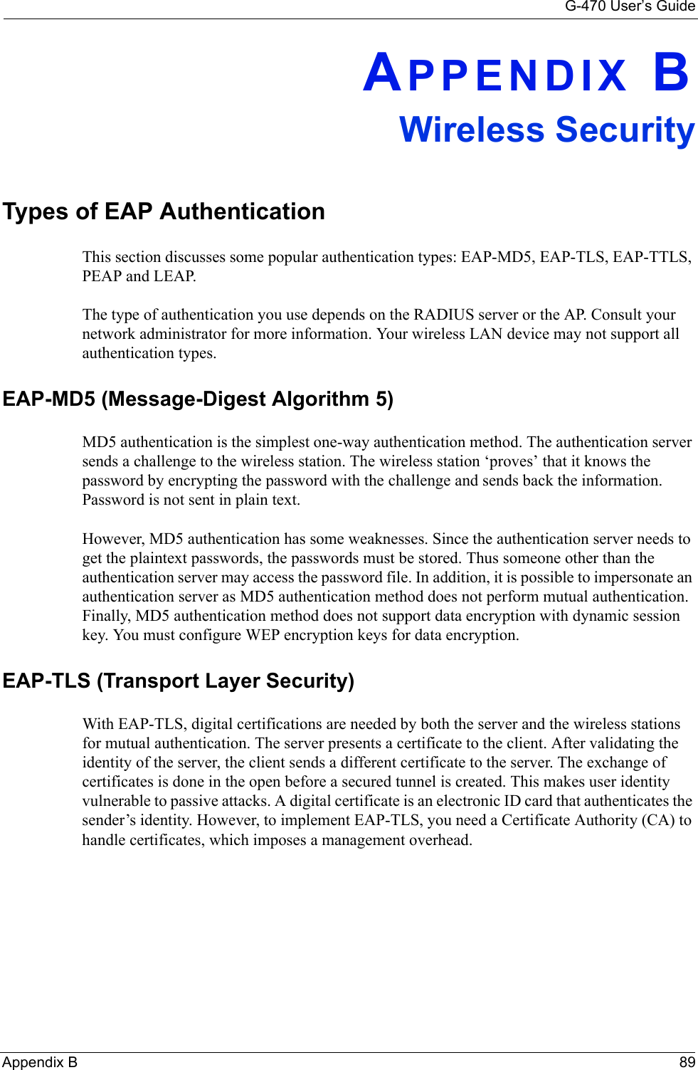 G-470 User’s GuideAppendix B 89APPENDIX BWireless SecurityTypes of EAP AuthenticationThis section discusses some popular authentication types: EAP-MD5, EAP-TLS, EAP-TTLS, PEAP and LEAP. The type of authentication you use depends on the RADIUS server or the AP. Consult your network administrator for more information. Your wireless LAN device may not support all authentication types. EAP-MD5 (Message-Digest Algorithm 5)MD5 authentication is the simplest one-way authentication method. The authentication server sends a challenge to the wireless station. The wireless station ‘proves’ that it knows the password by encrypting the password with the challenge and sends back the information. Password is not sent in plain text. However, MD5 authentication has some weaknesses. Since the authentication server needs to get the plaintext passwords, the passwords must be stored. Thus someone other than the authentication server may access the password file. In addition, it is possible to impersonate an authentication server as MD5 authentication method does not perform mutual authentication. Finally, MD5 authentication method does not support data encryption with dynamic session key. You must configure WEP encryption keys for data encryption. EAP-TLS (Transport Layer Security)With EAP-TLS, digital certifications are needed by both the server and the wireless stations for mutual authentication. The server presents a certificate to the client. After validating the identity of the server, the client sends a different certificate to the server. The exchange of certificates is done in the open before a secured tunnel is created. This makes user identity vulnerable to passive attacks. A digital certificate is an electronic ID card that authenticates the sender’s identity. However, to implement EAP-TLS, you need a Certificate Authority (CA) to handle certificates, which imposes a management overhead. 