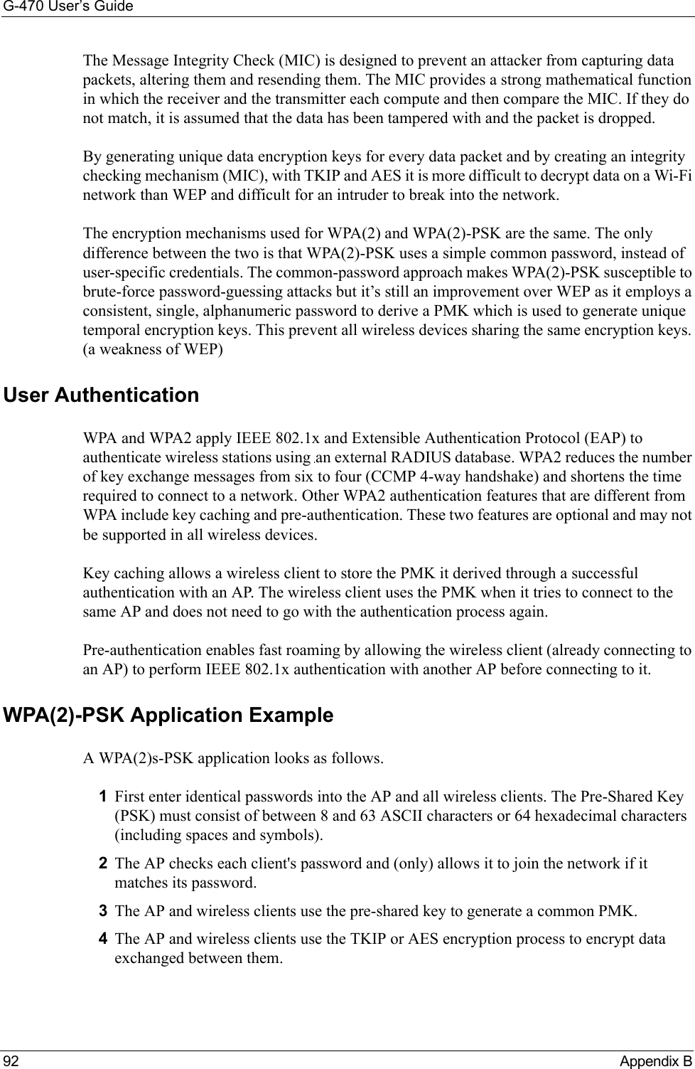 G-470 User’s Guide92 Appendix BThe Message Integrity Check (MIC) is designed to prevent an attacker from capturing data packets, altering them and resending them. The MIC provides a strong mathematical function in which the receiver and the transmitter each compute and then compare the MIC. If they do not match, it is assumed that the data has been tampered with and the packet is dropped. By generating unique data encryption keys for every data packet and by creating an integrity checking mechanism (MIC), with TKIP and AES it is more difficult to decrypt data on a Wi-Fi network than WEP and difficult for an intruder to break into the network. The encryption mechanisms used for WPA(2) and WPA(2)-PSK are the same. The only difference between the two is that WPA(2)-PSK uses a simple common password, instead of user-specific credentials. The common-password approach makes WPA(2)-PSK susceptible to brute-force password-guessing attacks but it’s still an improvement over WEP as it employs a consistent, single, alphanumeric password to derive a PMK which is used to generate unique temporal encryption keys. This prevent all wireless devices sharing the same encryption keys. (a weakness of WEP)User Authentication WPA and WPA2 apply IEEE 802.1x and Extensible Authentication Protocol (EAP) to authenticate wireless stations using an external RADIUS database. WPA2 reduces the number of key exchange messages from six to four (CCMP 4-way handshake) and shortens the time required to connect to a network. Other WPA2 authentication features that are different from WPA include key caching and pre-authentication. These two features are optional and may not be supported in all wireless devices.Key caching allows a wireless client to store the PMK it derived through a successful authentication with an AP. The wireless client uses the PMK when it tries to connect to the same AP and does not need to go with the authentication process again.Pre-authentication enables fast roaming by allowing the wireless client (already connecting to an AP) to perform IEEE 802.1x authentication with another AP before connecting to it.WPA(2)-PSK Application ExampleA WPA(2)s-PSK application looks as follows.1First enter identical passwords into the AP and all wireless clients. The Pre-Shared Key (PSK) must consist of between 8 and 63 ASCII characters or 64 hexadecimal characters (including spaces and symbols).2The AP checks each client&apos;s password and (only) allows it to join the network if it matches its password.3The AP and wireless clients use the pre-shared key to generate a common PMK.4The AP and wireless clients use the TKIP or AES encryption process to encrypt data exchanged between them.