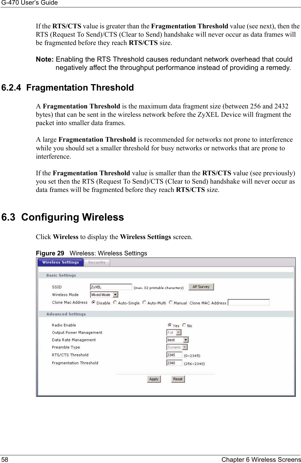 G-470 User’s Guide58 Chapter 6 Wireless ScreensIf the RTS/CTS value is greater than the Fragmentation Threshold value (see next), then the RTS (Request To Send)/CTS (Clear to Send) handshake will never occur as data frames will be fragmented before they reach RTS/CTS size.Note: Enabling the RTS Threshold causes redundant network overhead that could negatively affect the throughput performance instead of providing a remedy.6.2.4  Fragmentation ThresholdA Fragmentation Threshold is the maximum data fragment size (between 256 and 2432 bytes) that can be sent in the wireless network before the ZyXEL Device will fragment the packet into smaller data frames.A large Fragmentation Threshold is recommended for networks not prone to interference while you should set a smaller threshold for busy networks or networks that are prone to interference.If the Fragmentation Threshold value is smaller than the RTS/CTS value (see previously) you set then the RTS (Request To Send)/CTS (Clear to Send) handshake will never occur as data frames will be fragmented before they reach RTS/CTS size.6.3  Configuring Wireless Click Wireless to display the Wireless Settings screen.Figure 29   Wireless: Wireless Settings