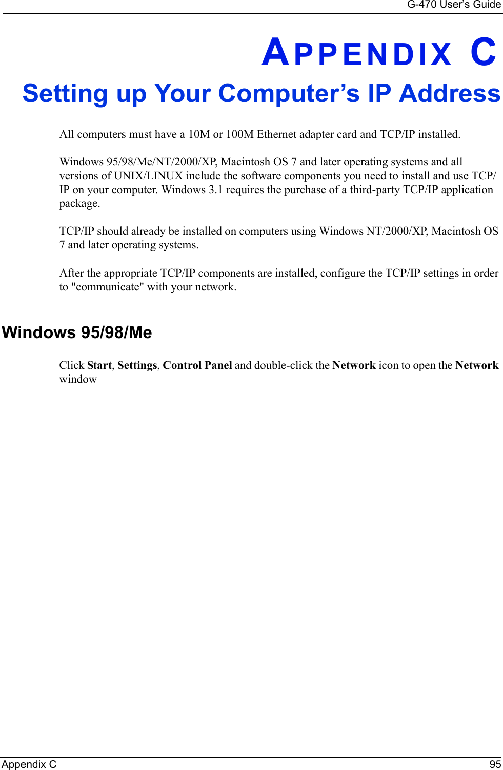 G-470 User’s GuideAppendix C 95APPENDIX CSetting up Your Computer’s IP AddressAll computers must have a 10M or 100M Ethernet adapter card and TCP/IP installed. Windows 95/98/Me/NT/2000/XP, Macintosh OS 7 and later operating systems and all versions of UNIX/LINUX include the software components you need to install and use TCP/IP on your computer. Windows 3.1 requires the purchase of a third-party TCP/IP application package.TCP/IP should already be installed on computers using Windows NT/2000/XP, Macintosh OS 7 and later operating systems.After the appropriate TCP/IP components are installed, configure the TCP/IP settings in order to &quot;communicate&quot; with your network. Windows 95/98/MeClick Start, Settings, Control Panel and double-click the Network icon to open the Network window