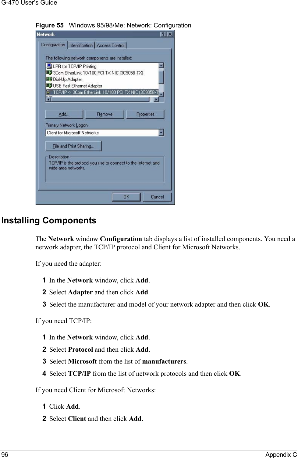 G-470 User’s Guide96 Appendix CFigure 55   WIndows 95/98/Me: Network: ConfigurationInstalling ComponentsThe Network window Configuration tab displays a list of installed components. You need a network adapter, the TCP/IP protocol and Client for Microsoft Networks.If you need the adapter:1In the Network window, click Add.2Select Adapter and then click Add.3Select the manufacturer and model of your network adapter and then click OK.If you need TCP/IP:1In the Network window, click Add.2Select Protocol and then click Add.3Select Microsoft from the list of manufacturers.4Select TCP/IP from the list of network protocols and then click OK.If you need Client for Microsoft Networks:1Click Add.2Select Client and then click Add.