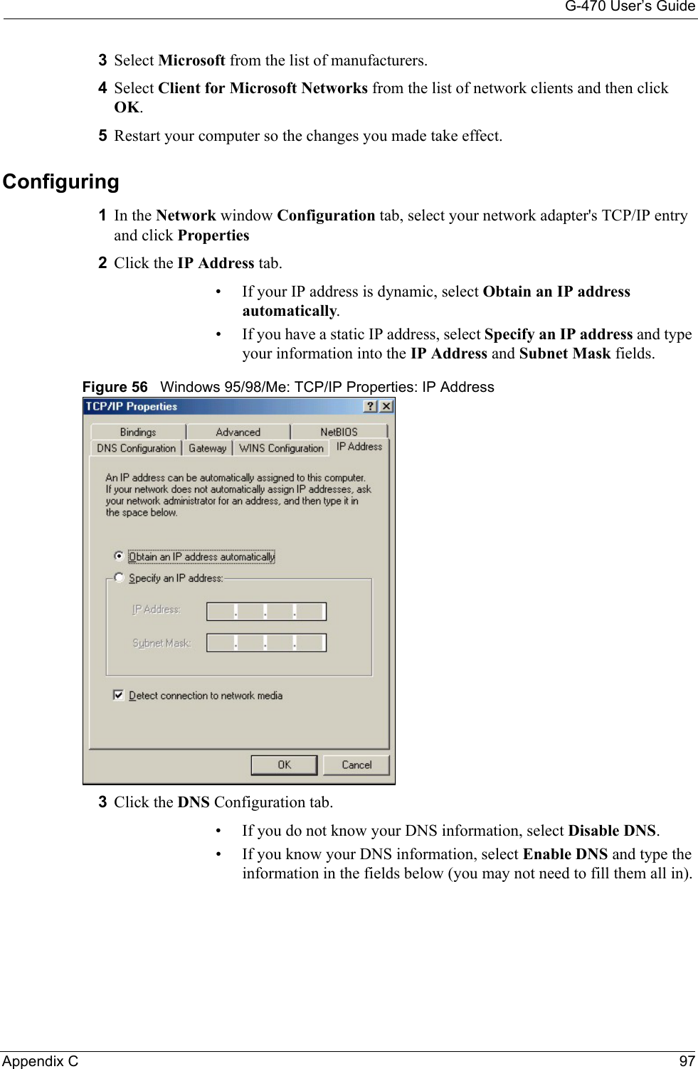 G-470 User’s GuideAppendix C 973Select Microsoft from the list of manufacturers.4Select Client for Microsoft Networks from the list of network clients and then click OK.5Restart your computer so the changes you made take effect.Configuring 1In the Network window Configuration tab, select your network adapter&apos;s TCP/IP entry and click Properties2Click the IP Address tab.• If your IP address is dynamic, select Obtain an IP address automatically. • If you have a static IP address, select Specify an IP address and type your information into the IP Address and Subnet Mask fields.Figure 56   Windows 95/98/Me: TCP/IP Properties: IP Address3Click the DNS Configuration tab.• If you do not know your DNS information, select Disable DNS.• If you know your DNS information, select Enable DNS and type the information in the fields below (you may not need to fill them all in).