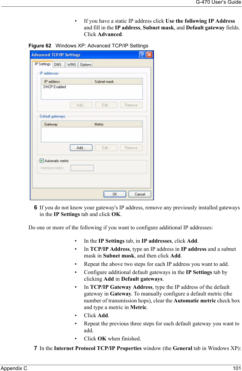 G-470 User’s GuideAppendix C 101• If you have a static IP address click Use the following IP Address and fill in the IP address, Subnet mask, and Default gateway fields. Click Advanced.Figure 62   Windows XP: Advanced TCP/IP Settings6If you do not know your gateway&apos;s IP address, remove any previously installed gateways in the IP Settings tab and click OK.Do one or more of the following if you want to configure additional IP addresses:•In the IP Settings tab, in IP addresses, click Add.•In TCP/IP Address, type an IP address in IP address and a subnet mask in Subnet mask, and then click Add.• Repeat the above two steps for each IP address you want to add.• Configure additional default gateways in the IP Settings tab by clicking Add in Default gateways.•In TCP/IP Gateway Address, type the IP address of the default gateway in Gateway. To manually configure a default metric (the number of transmission hops), clear the Automatic metric check box and type a metric in Metric.• Click Add. • Repeat the previous three steps for each default gateway you want to add.• Click OK when finished.7In the Internet Protocol TCP/IP Properties window (the General tab in Windows XP):