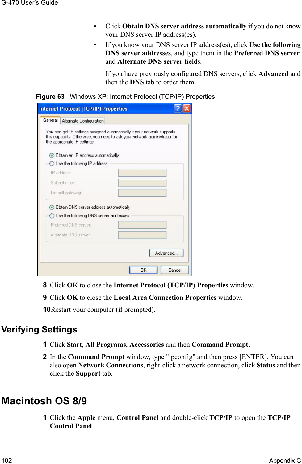 G-470 User’s Guide102 Appendix C• Click Obtain DNS server address automatically if you do not know your DNS server IP address(es).• If you know your DNS server IP address(es), click Use the following DNS server addresses, and type them in the Preferred DNS server and Alternate DNS server fields. If you have previously configured DNS servers, click Advanced and then the DNS tab to order them.Figure 63   Windows XP: Internet Protocol (TCP/IP) Properties8Click OK to close the Internet Protocol (TCP/IP) Properties window.9Click OK to close the Local Area Connection Properties window.10Restart your computer (if prompted).Verifying Settings1Click Start, All Programs, Accessories and then Command Prompt.2In the Command Prompt window, type &quot;ipconfig&quot; and then press [ENTER]. You can also open Network Connections, right-click a network connection, click Status and then click the Support tab.Macintosh OS 8/9 1Click the Apple menu, Control Panel and double-click TCP/IP to open the TCP/IP Control Panel.