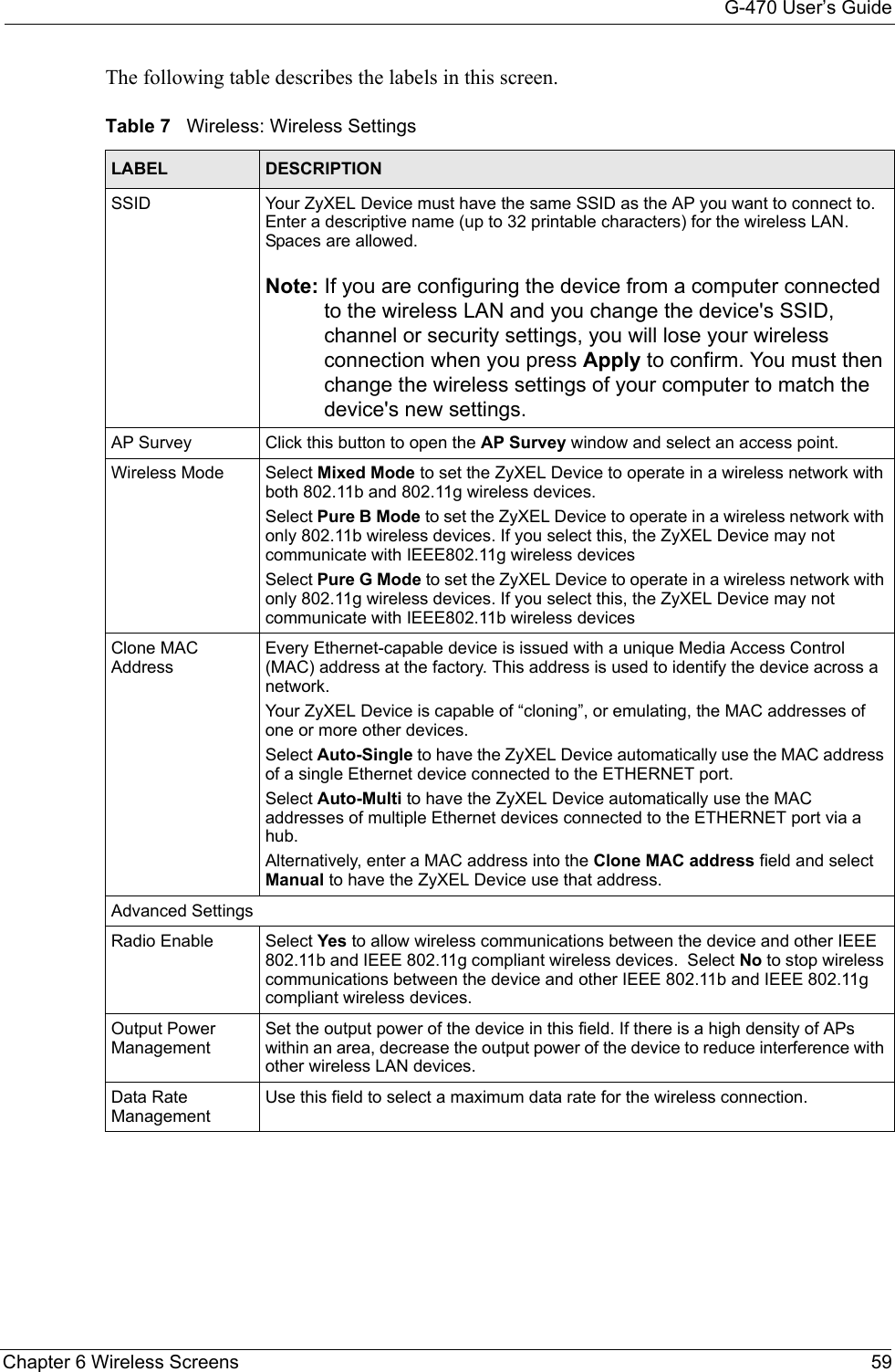 G-470 User’s GuideChapter 6 Wireless Screens 59The following table describes the labels in this screen. Table 7   Wireless: Wireless SettingsLABEL DESCRIPTIONSSID Your ZyXEL Device must have the same SSID as the AP you want to connect to. Enter a descriptive name (up to 32 printable characters) for the wireless LAN. Spaces are allowed.Note: If you are configuring the device from a computer connected to the wireless LAN and you change the device&apos;s SSID, channel or security settings, you will lose your wireless connection when you press Apply to confirm. You must then change the wireless settings of your computer to match the device&apos;s new settings.AP Survey Click this button to open the AP Survey window and select an access point. Wireless Mode Select Mixed Mode to set the ZyXEL Device to operate in a wireless network with both 802.11b and 802.11g wireless devices.Select Pure B Mode to set the ZyXEL Device to operate in a wireless network with only 802.11b wireless devices. If you select this, the ZyXEL Device may not communicate with IEEE802.11g wireless devicesSelect Pure G Mode to set the ZyXEL Device to operate in a wireless network with only 802.11g wireless devices. If you select this, the ZyXEL Device may not communicate with IEEE802.11b wireless devicesClone MAC AddressEvery Ethernet-capable device is issued with a unique Media Access Control (MAC) address at the factory. This address is used to identify the device across a network. Your ZyXEL Device is capable of “cloning”, or emulating, the MAC addresses of one or more other devices.Select Auto-Single to have the ZyXEL Device automatically use the MAC address of a single Ethernet device connected to the ETHERNET port.Select Auto-Multi to have the ZyXEL Device automatically use the MAC addresses of multiple Ethernet devices connected to the ETHERNET port via a hub.Alternatively, enter a MAC address into the Clone MAC address field and select Manual to have the ZyXEL Device use that address.Advanced SettingsRadio Enable Select Yes to allow wireless communications between the device and other IEEE 802.11b and IEEE 802.11g compliant wireless devices.  Select No to stop wireless communications between the device and other IEEE 802.11b and IEEE 802.11g compliant wireless devices. Output Power ManagementSet the output power of the device in this field. If there is a high density of APs within an area, decrease the output power of the device to reduce interference with other wireless LAN devices.Data Rate ManagementUse this field to select a maximum data rate for the wireless connection. 