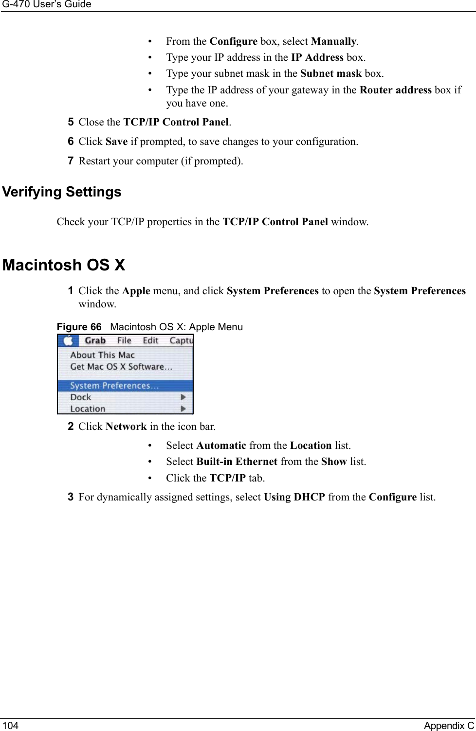 G-470 User’s Guide104 Appendix C•From the Configure box, select Manually.• Type your IP address in the IP Address box.• Type your subnet mask in the Subnet mask box.• Type the IP address of your gateway in the Router address box if you have one.5Close the TCP/IP Control Panel.6Click Save if prompted, to save changes to your configuration.7Restart your computer (if prompted).Verifying SettingsCheck your TCP/IP properties in the TCP/IP Control Panel window.Macintosh OS X1Click the Apple menu, and click System Preferences to open the System Preferences window.Figure 66   Macintosh OS X: Apple Menu2Click Network in the icon bar.   • Select Automatic from the Location list.• Select Built-in Ethernet from the Show list. • Click the TCP/IP tab.3For dynamically assigned settings, select Using DHCP from the Configure list.