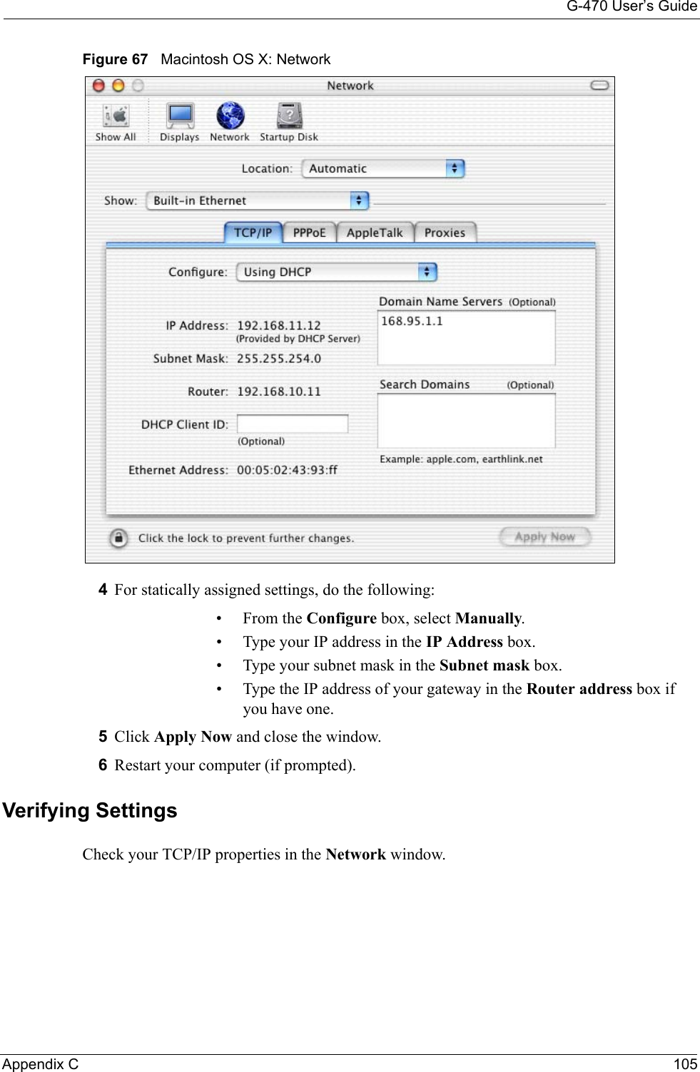 G-470 User’s GuideAppendix C 105Figure 67   Macintosh OS X: Network4For statically assigned settings, do the following:•From the Configure box, select Manually.• Type your IP address in the IP Address box.• Type your subnet mask in the Subnet mask box.• Type the IP address of your gateway in the Router address box if you have one.5Click Apply Now and close the window.6Restart your computer (if prompted).Verifying SettingsCheck your TCP/IP properties in the Network window.