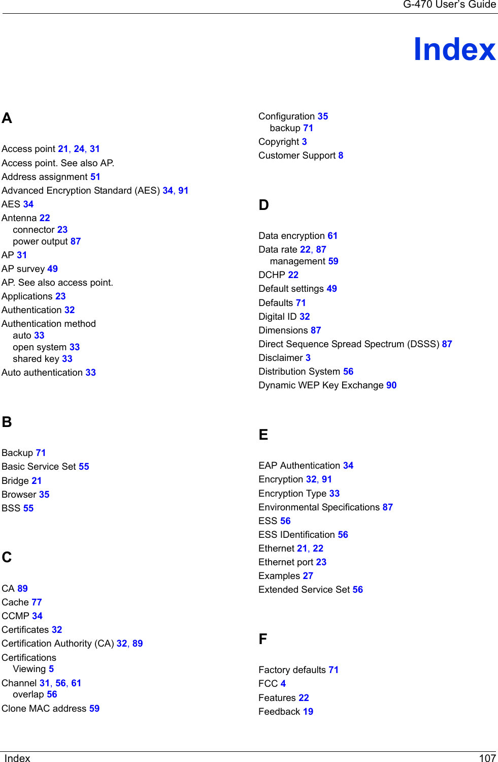 G-470 User’s GuideIndex 107IndexAAccess point 21, 24, 31Access point. See also AP.Address assignment 51Advanced Encryption Standard (AES) 34, 91AES 34Antenna 22connector 23power output 87AP 31AP survey 49AP. See also access point.Applications 23Authentication 32Authentication methodauto 33open system 33shared key 33Auto authentication 33BBackup 71Basic Service Set 55Bridge 21Browser 35BSS 55CCA 89Cache 77CCMP 34Certificates 32Certification Authority (CA) 32, 89CertificationsViewing 5Channel 31, 56, 61overlap 56Clone MAC address 59Configuration 35backup 71Copyright 3Customer Support 8DData encryption 61Data rate 22, 87management 59DCHP 22Default settings 49Defaults 71Digital ID 32Dimensions 87Direct Sequence Spread Spectrum (DSSS) 87Disclaimer 3Distribution System 56Dynamic WEP Key Exchange 90EEAP Authentication 34Encryption 32, 91Encryption Type 33Environmental Specifications 87ESS 56ESS IDentification 56Ethernet 21, 22Ethernet port 23Examples 27Extended Service Set 56FFactory defaults 71FCC 4Features 22Feedback 19