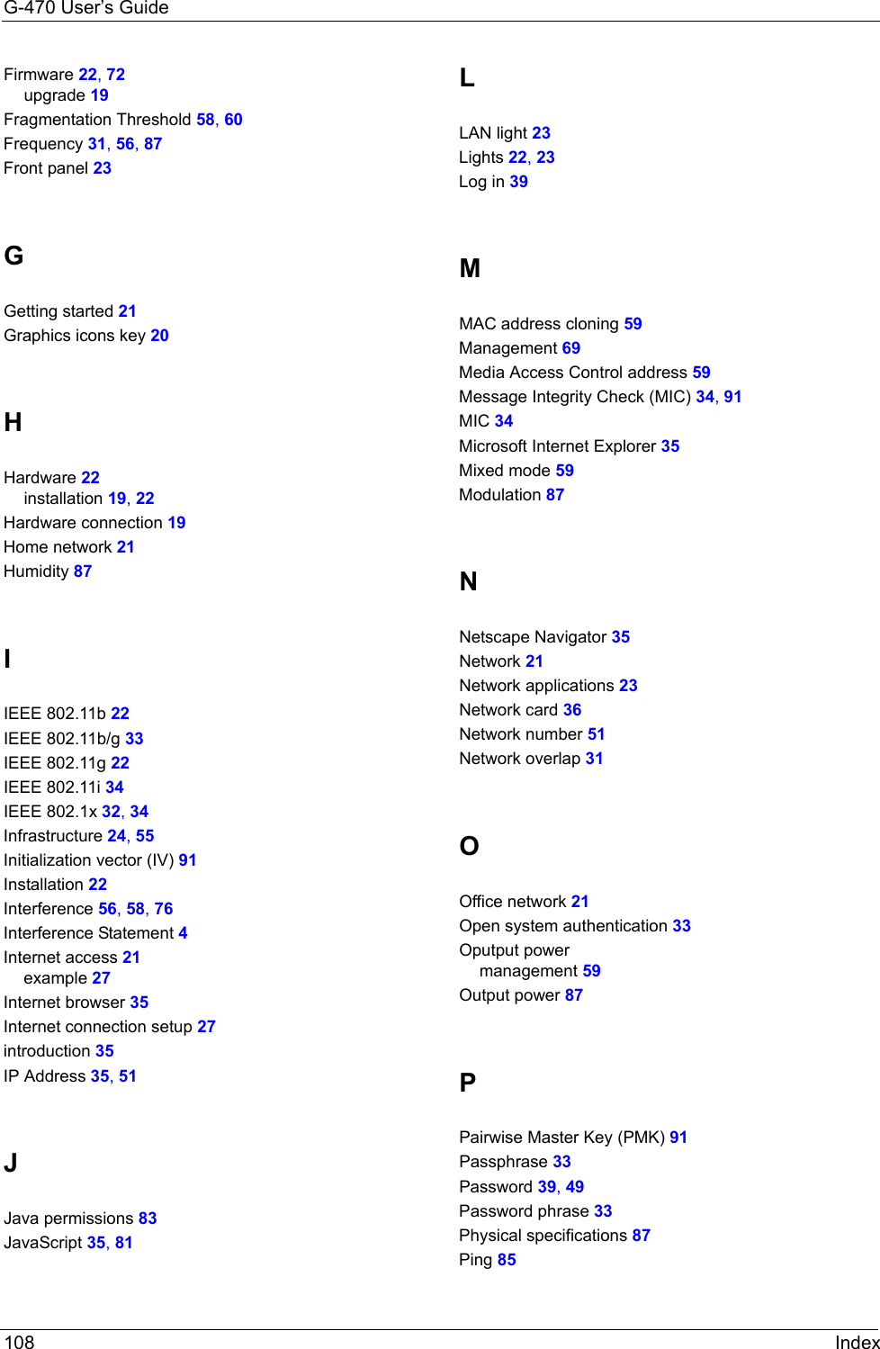 G-470 User’s Guide108 IndexFirmware 22, 72upgrade 19Fragmentation Threshold 58, 60Frequency 31, 56, 87Front panel 23GGetting started 21Graphics icons key 20HHardware 22installation 19, 22Hardware connection 19Home network 21Humidity 87IIEEE 802.11b 22IEEE 802.11b/g 33IEEE 802.11g 22IEEE 802.11i 34IEEE 802.1x 32, 34Infrastructure 24, 55Initialization vector (IV) 91Installation 22Interference 56, 58, 76Interference Statement 4Internet access 21example 27Internet browser 35Internet connection setup 27introduction 35IP Address 35, 51JJava permissions 83JavaScript 35, 81LLAN light 23Lights 22, 23Log in 39MMAC address cloning 59Management 69Media Access Control address 59Message Integrity Check (MIC) 34, 91MIC 34Microsoft Internet Explorer 35Mixed mode 59Modulation 87NNetscape Navigator 35Network 21Network applications 23Network card 36Network number 51Network overlap 31OOffice network 21Open system authentication 33Oputput powermanagement 59Output power 87PPairwise Master Key (PMK) 91Passphrase 33Password 39, 49Password phrase 33Physical specifications 87Ping 85