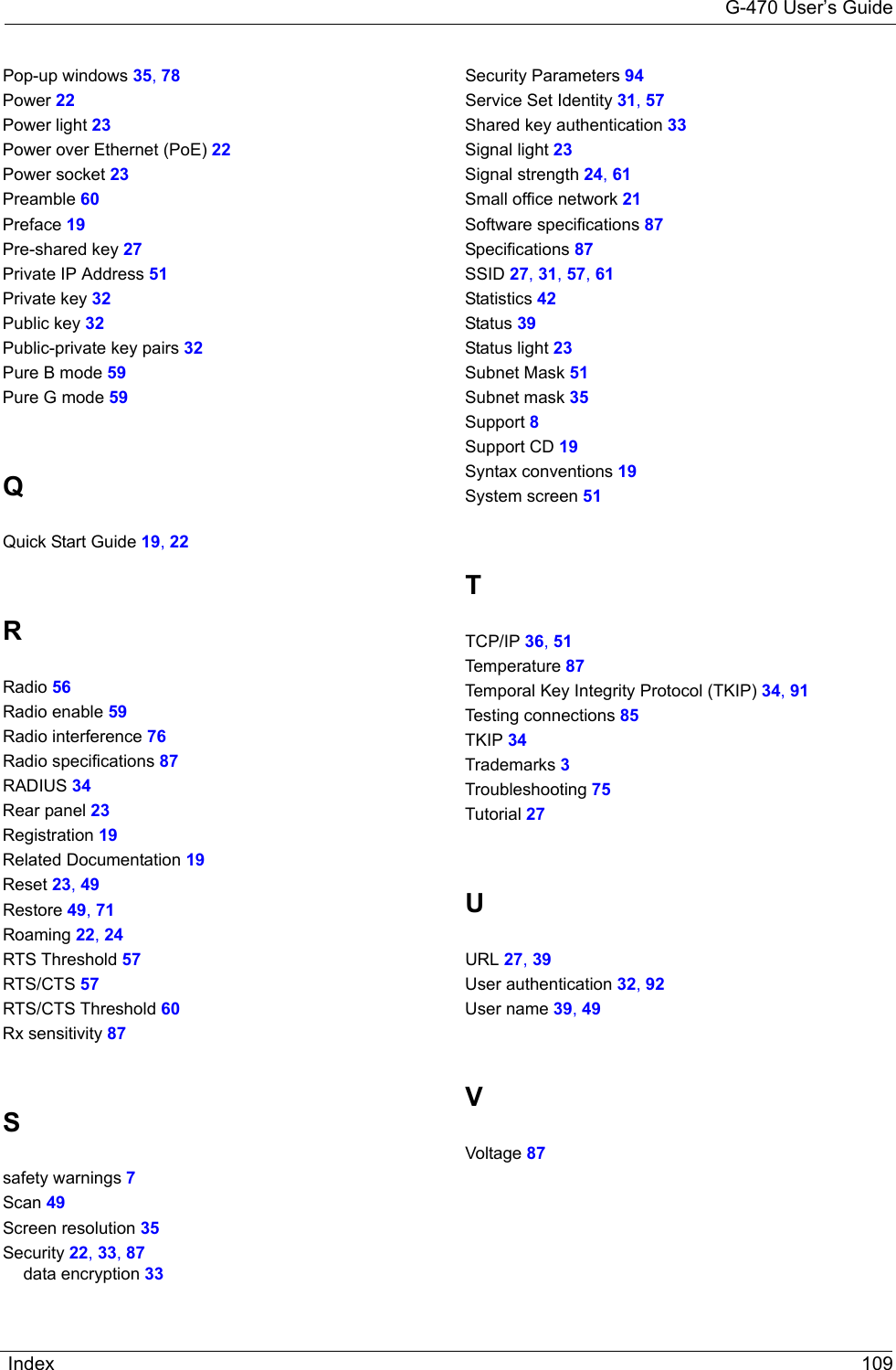 G-470 User’s GuideIndex 109Pop-up windows 35, 78Power 22Power light 23Power over Ethernet (PoE) 22Power socket 23Preamble 60Preface 19Pre-shared key 27Private IP Address 51Private key 32Public key 32Public-private key pairs 32Pure B mode 59Pure G mode 59QQuick Start Guide 19, 22RRadio 56Radio enable 59Radio interference 76Radio specifications 87RADIUS 34Rear panel 23Registration 19Related Documentation 19Reset 23, 49Restore 49, 71Roaming 22, 24RTS Threshold 57RTS/CTS 57RTS/CTS Threshold 60Rx sensitivity 87Ssafety warnings 7Scan 49Screen resolution 35Security 22, 33, 87data encryption 33Security Parameters 94Service Set Identity 31, 57Shared key authentication 33Signal light 23Signal strength 24, 61Small office network 21Software specifications 87Specifications 87SSID 27, 31, 57, 61Statistics 42Status 39Status light 23Subnet Mask 51Subnet mask 35Support 8Support CD 19Syntax conventions 19System screen 51TTCP/IP 36, 51Temperature 87Temporal Key Integrity Protocol (TKIP) 34, 91Testing connections 85TKIP 34Trademarks 3Troubleshooting 75Tutorial 27UURL 27, 39User authentication 32, 92User name 39, 49VVoltage 87