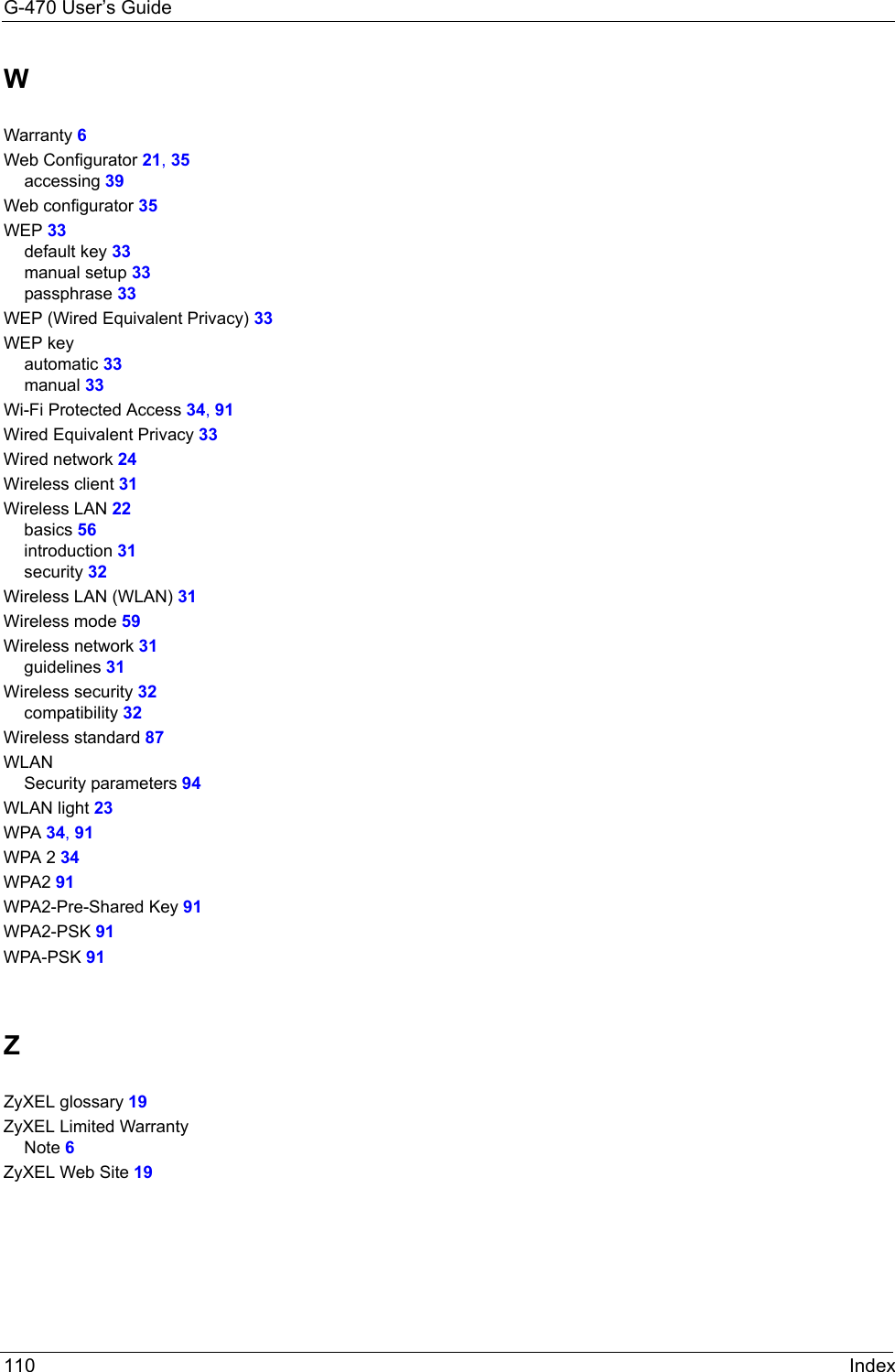 G-470 User’s Guide110 IndexWWarranty 6Web Configurator 21, 35accessing 39Web configurator 35WEP 33default key 33manual setup 33passphrase 33WEP (Wired Equivalent Privacy) 33WEP keyautomatic 33manual 33Wi-Fi Protected Access 34, 91Wired Equivalent Privacy 33Wired network 24Wireless client 31Wireless LAN 22basics 56introduction 31security 32Wireless LAN (WLAN) 31Wireless mode 59Wireless network 31guidelines 31Wireless security 32compatibility 32Wireless standard 87WLANSecurity parameters 94WLAN light 23WPA 34, 91WPA 2 34WPA2 91WPA2-Pre-Shared Key 91WPA2-PSK 91WPA-PSK 91ZZyXEL glossary 19ZyXEL Limited WarrantyNote 6ZyXEL Web Site 19