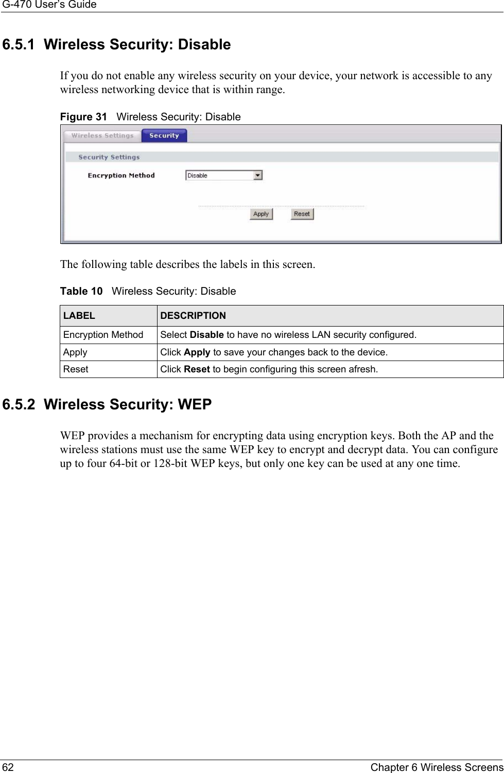 G-470 User’s Guide62 Chapter 6 Wireless Screens6.5.1  Wireless Security: Disable If you do not enable any wireless security on your device, your network is accessible to any wireless networking device that is within range.Figure 31   Wireless Security: DisableThe following table describes the labels in this screen. 6.5.2  Wireless Security: WEP WEP provides a mechanism for encrypting data using encryption keys. Both the AP and the wireless stations must use the same WEP key to encrypt and decrypt data. You can configure up to four 64-bit or 128-bit WEP keys, but only one key can be used at any one time.Table 10   Wireless Security: DisableLABEL DESCRIPTIONEncryption Method Select Disable to have no wireless LAN security configured.Apply Click Apply to save your changes back to the device.Reset Click Reset to begin configuring this screen afresh.