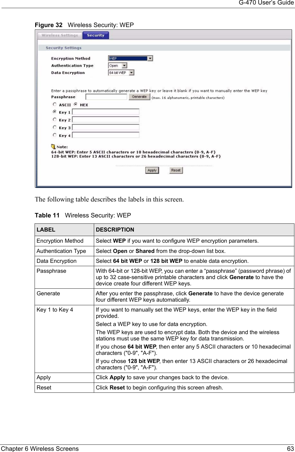 G-470 User’s GuideChapter 6 Wireless Screens 63Figure 32   Wireless Security: WEPThe following table describes the labels in this screen.     Table 11   Wireless Security: WEPLABEL DESCRIPTIONEncryption Method Select WEP if you want to configure WEP encryption parameters.Authentication Type Select Open or Shared from the drop-down list box. Data Encryption Select 64 bit WEP or 128 bit WEP to enable data encryption.Passphrase With 64-bit or 128-bit WEP, you can enter a “passphrase” (password phrase) of up to 32 case-sensitive printable characters and click Generate to have the device create four different WEP keys.Generate After you enter the passphrase, click Generate to have the device generate four different WEP keys automatically.Key 1 to Key 4 If you want to manually set the WEP keys, enter the WEP key in the field provided.Select a WEP key to use for data encryption.The WEP keys are used to encrypt data. Both the device and the wireless stations must use the same WEP key for data transmission.If you chose 64 bit WEP, then enter any 5 ASCII characters or 10 hexadecimal characters (&quot;0-9&quot;, &quot;A-F&quot;). If you chose 128 bit WEP, then enter 13 ASCII characters or 26 hexadecimal characters (&quot;0-9&quot;, &quot;A-F&quot;).  Apply Click Apply to save your changes back to the device.Reset Click Reset to begin configuring this screen afresh.